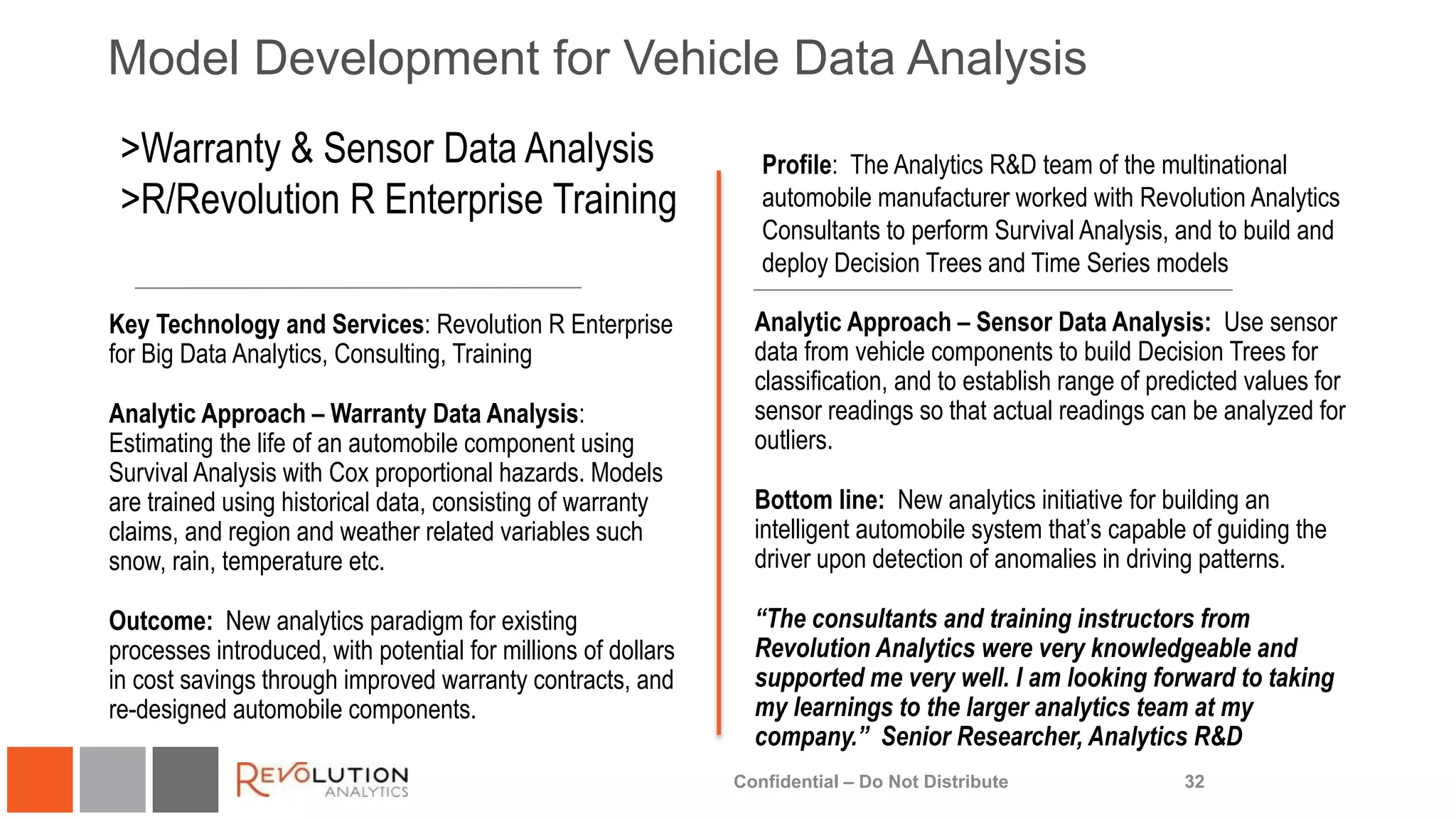 Model Development for Vehicle Data Analysis
32
Profile: The Analytics R&D team of the multinational
automobile manufacturer worked with Revolution Analytics
Consultants to perform Survival Analysis, and to build and
deploy Decision Trees and Time Series models
Key Technology and Services: Revolution R Enterprise
for Big Data Analytics, Consulting, Training
Analytic Approach – Warranty Data Analysis:
Estimating the life of an automobile component using
Survival Analysis with Cox proportional hazards. Models
are trained using historical data, consisting of warranty
claims, and region and weather related variables such
snow, rain, temperature etc.
Outcome: New analytics paradigm for existing
processes introduced, with potential for millions of dollars
in cost savings through improved warranty contracts, and
re-designed automobile components.
>Warranty & Sensor Data Analysis
>R/Revolution R Enterprise Training
Analytic Approach – Sensor Data Analysis: Use sensor
data from vehicle components to build Decision Trees for
classification, and to establish range of predicted values for
sensor readings so that actual readings can be analyzed for
outliers.
Bottom line: New analytics initiative for building an
intelligent automobile system that’s capable of guiding the
driver upon detection of anomalies in driving patterns.
“The consultants and training instructors from
Revolution Analytics were very knowledgeable and
supported me very well. I am looking forward to taking
my learnings to the larger analytics team at my
company.” Senior Researcher, Analytics R&D
Confidential – Do Not Distribute
 