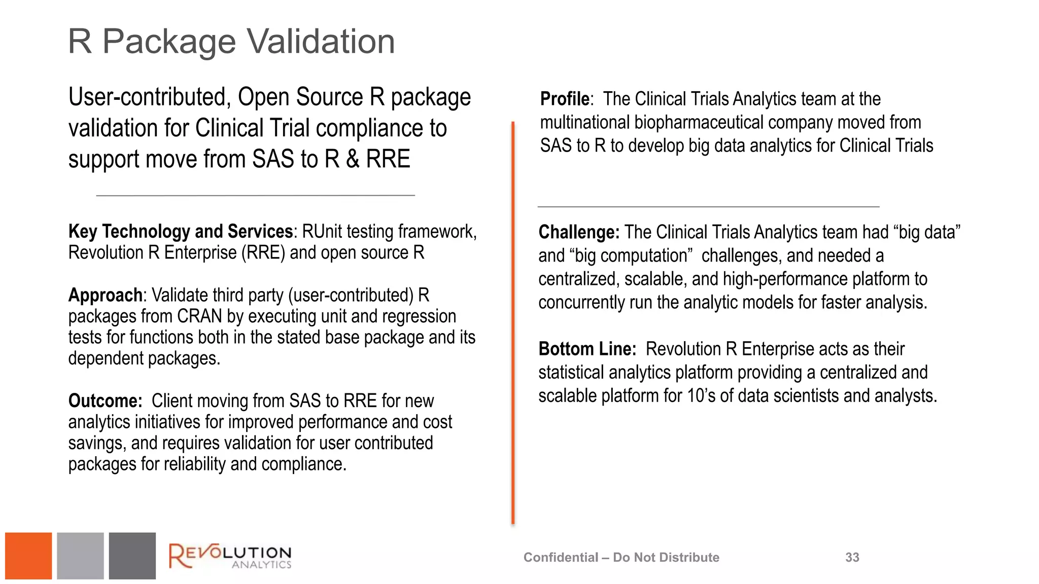 R Package Validation
33
Profile: The Clinical Trials Analytics team at the
multinational biopharmaceutical company moved from
SAS to R to develop big data analytics for Clinical Trials
Key Technology and Services: RUnit testing framework,
Revolution R Enterprise (RRE) and open source R
Approach: Validate third party (user-contributed) R
packages from CRAN by executing unit and regression
tests for functions both in the stated base package and its
dependent packages.
Outcome: Client moving from SAS to RRE for new
analytics initiatives for improved performance and cost
savings, and requires validation for user contributed
packages for reliability and compliance.
Challenge: The Clinical Trials Analytics team had “big data”
and “big computation” challenges, and needed a
centralized, scalable, and high-performance platform to
concurrently run the analytic models for faster analysis.
Bottom Line: Revolution R Enterprise acts as their
statistical analytics platform providing a centralized and
scalable platform for 10’s of data scientists and analysts.
Confidential – Do Not Distribute
User-contributed, Open Source R package
validation for Clinical Trial compliance to
support move from SAS to R & RRE
 