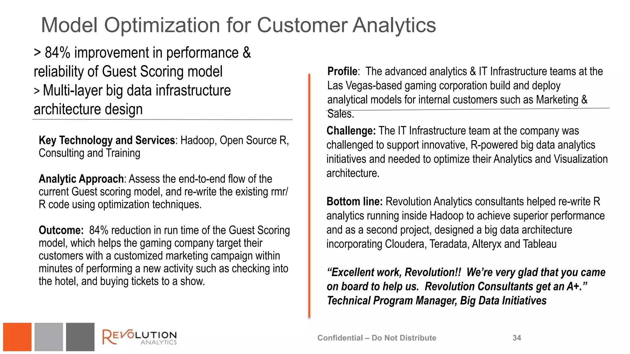 Model Optimization for Customer Analytics
34
Profile: The advanced analytics & IT Infrastructure teams at the
Las Vegas-based gaming corporation build and deploy
analytical models for internal customers such as Marketing &
Sales.
Key Technology and Services: Hadoop, Open Source R,
Consulting and Training
Analytic Approach: Assess the end-to-end flow of the
current Guest scoring model, and re-write the existing rmr/
R code using optimization techniques.
Outcome: 84% reduction in run time of the Guest Scoring
model, which helps the gaming company target their
customers with a customized marketing campaign within
minutes of performing a new activity such as checking into
the hotel, and buying tickets to a show.
Challenge: The IT Infrastructure team at the company was
challenged to support innovative, R-powered big data analytics
initiatives and needed to optimize their Analytics and Visualization
architecture.
Bottom line: Revolution Analytics consultants helped re-write R
analytics running inside Hadoop to achieve superior performance
and as a second project, designed a big data architecture
incorporating Cloudera, Teradata, Alteryx and Tableau
“Excellent work, Revolution!! We’re very glad that you came
on board to help us. Revolution Consultants get an A+.”
Technical Program Manager, Big Data Initiatives
Confidential – Do Not Distribute
> 84% improvement in performance &
reliability of Guest Scoring model
> Multi-layer big data infrastructure
architecture design
 