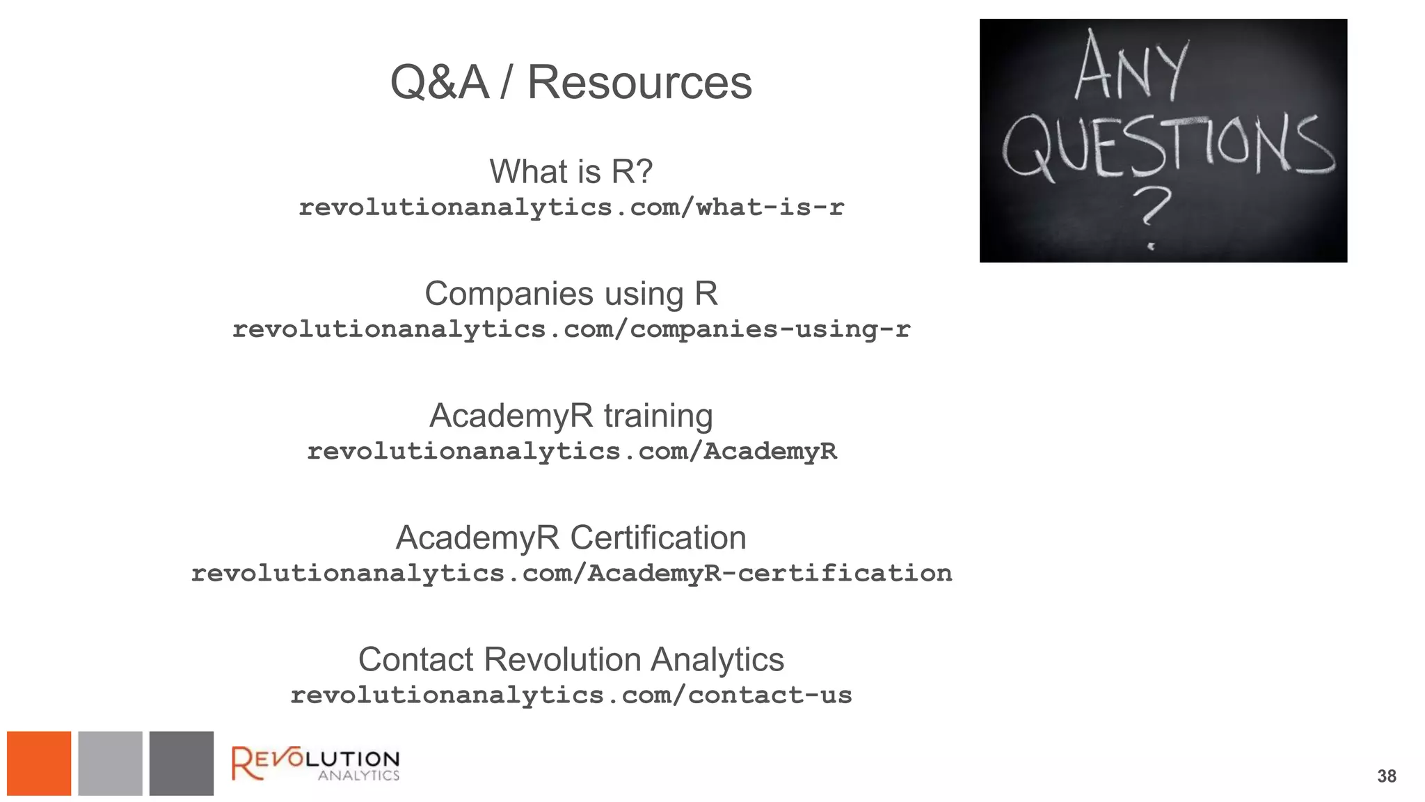 38
Q&A / Resources
What is R?
revolutionanalytics.com/what-is-r
Companies using R
revolutionanalytics.com/companies-using-r
AcademyR training
revolutionanalytics.com/AcademyR
AcademyR Certification
revolutionanalytics.com/AcademyR-certification
Contact Revolution Analytics
revolutionanalytics.com/contact-us
 