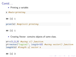 Contd. . .
Printing a variable:
x #auto-printing
## [1] 1
print(x) #explicit printing
## [1] 1
Creating Vector: contains objects of same class.
x<-c(1,2,3) #using c() function
y<-vector("logical", length=10) #using vector() function
length(x) #length of vector x
## [1] 3
 