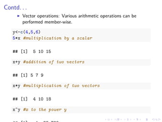 Contd. . .
Vector operations: Various arithmetic operations can be
performed member-wise.
y<-c(4,5,6)
5*x #multiplication by a scalar
## [1] 5 10 15
x+y #addition of two vectors
## [1] 5 7 9
x*y #multiplication of two vectors
## [1] 4 10 18
x^y #x to the power y
 