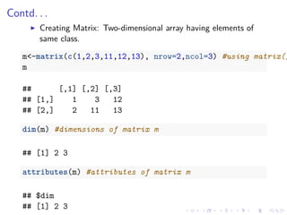 Contd. . .
Creating Matrix: Two-dimensional array having elements of
same class.
m<-matrix(c(1,2,3,11,12,13), nrow=2,ncol=3) #using matrix()
m
## [,1] [,2] [,3]
## [1,] 1 3 12
## [2,] 2 11 13
dim(m) #dimensions of matrix m
## [1] 2 3
attributes(m) #attributes of matrix m
## $dim
## [1] 2 3
 