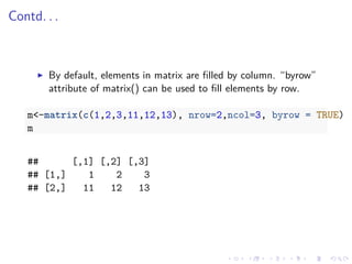 Contd. . .
By default, elements in matrix are ﬁlled by column. “byrow”
attribute of matrix() can be used to ﬁll elements by row.
m<-matrix(c(1,2,3,11,12,13), nrow=2,ncol=3, byrow = TRUE)
m
## [,1] [,2] [,3]
## [1,] 1 2 3
## [2,] 11 12 13
 