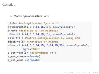 Contd. . .
Matrix operations/functions:
p<-3*m #multiplication by a scalar
n<-matrix(c(4,5,6,14,15,16), nrow=2,ncol=3)
q<-m+n #addition of two matrices
o<-matrix(c(4,5,6,14,15,16), nrow=3,ncol=2)
r<-m %*% o #matrix multiplication by using %*%
mdash<-t(m) #transpose of matrix
s<-matrix(c(4,5,6,14,15,16,24,25,26), nrow=3,ncol=3,
byrow=TRUE)
s_det<-det(s) #determinant of s
m_row_sum<-rowSums(m)
m_col_sum<-colSums(m)
 