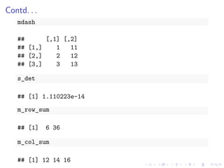 Contd. . .
mdash
## [,1] [,2]
## [1,] 1 11
## [2,] 2 12
## [3,] 3 13
s_det
## [1] 1.110223e-14
m_row_sum
## [1] 6 36
m_col_sum
## [1] 12 14 16
 