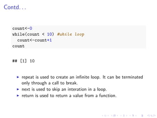 Contd. . .
count<-0
while(count < 10) #while loop
count<-count+1
count
## [1] 10
repeat is used to create an inﬁnite loop. It can be terminated
only through a call to break.
next is used to skip an interation in a loop.
return is used to return a value from a function.
 