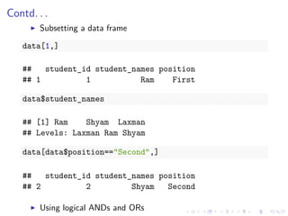 Contd. . .
Subsetting a data frame
data[1,]
## student_id student_names position
## 1 1 Ram First
data$student_names
## [1] Ram Shyam Laxman
## Levels: Laxman Ram Shyam
data[data$position=="Second",]
## student_id student_names position
## 2 2 Shyam Second
Using logical ANDs and ORs
 