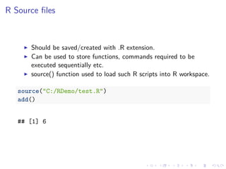 R Source ﬁles
Should be saved/created with .R extension.
Can be used to store functions, commands required to be
executed sequentially etc.
source() function used to load such R scripts into R workspace.
source("C:/RDemo/test.R")
add()
## [1] 6
 