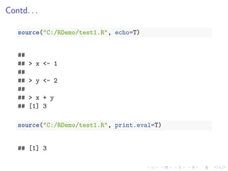 Contd. . .
source("C:/RDemo/test1.R", echo=T)
##
## > x <- 1
##
## > y <- 2
##
## > x + y
## [1] 3
source("C:/RDemo/test1.R", print.eval=T)
## [1] 3
 