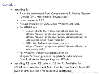 Contd. . .
Installing R:
R can be downloaded from Comprehensive R Archive Network
(CRAN) (URL mentioned in previous slide)
Latest release is 3.2.2.
Release available for GNU/Linux, Windows and Mac.
For GNU/Linux:
Debian, Ubuntu like: Follow instructions given on -
https://cran.r-project.org/bin/linux/debian/,
https://cran.r-project.org/bin/linux/ubuntu/; run
sudo apt-get install r-base r-base-dev
RHEL like: Follow instructions given on -
https://cran.r-project.org/bin/linux/redhat/; run
sudo yum install R
For Windows: Follow instructions given on -
https://cran.r-project.org/bin/windows/base/;
Download exe for base package and RTools.
Installing RStudio: RStudio is IDE for R. Available for
GNU/Linux, Windows and Mac. Can be downloaded from URL
given in previous slide for respective platforms.
 
