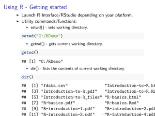 Using R - Getting started
Launch R Interface/RStudio depending on your platform.
Utility commands/functions:
setwd() - sets working directory.
setwd("C:/RDemo")
getwd() - gets current working directory.
getwd()
## [1] "C:/RDemo"
dir() - lists the contents of current working directory.
dir()
## [1] "fdata.csv" "Introduction-to-R.ht
## [3] "Introduction-to-R.pdf" "Introduction-to-R.Rm
## [5] "Introduction-to-R_files" "R-basics.html"
## [7] "R-basics.pdf" "R-basics.Rmd"
## [9] "R-introduction-1.pdf" "R-introduction-2.pdf
## [11] "R-introduction-3.pdf" "R-introduction-4.pdf
 