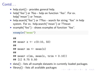 Contd. . .
help.start() - provides general help.
help(“foo”) or ?foo - help on function “foo”. For ex.
help(“mean”) or ?mean.
help.search(“foo”) or ??foo - search for string “foo” in help
system. For ex. help.search(“mean”) or ??mean
example(“foo”) - shows examples of function “foo”.
example("mean")
##
## mean> x <- c(0:10, 50)
##
## mean> xm <- mean(x)
##
## mean> c(xm, mean(x, trim = 0.10))
## [1] 8.75 5.50
data() - lists all example datasets in currently loaded packages.
library() - lists all available packages
 