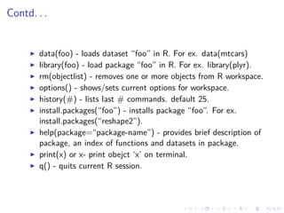 Contd. . .
data(foo) - loads dataset “foo” in R. For ex. data(mtcars)
library(foo) - load package “foo” in R. For ex. library(plyr).
rm(objectlist) - removes one or more objects from R workspace.
options() - shows/sets current options for workspace.
history(#) - lists last # commands. default 25.
install.packages(“foo”) - installs package “foo”. For ex.
install.packages(“reshape2”).
help(package=“package-name”) - provides brief description of
package, an index of functions and datasets in package.
print(x) or x- print obejct ‘x’ on terminal.
q() - quits current R session.
 