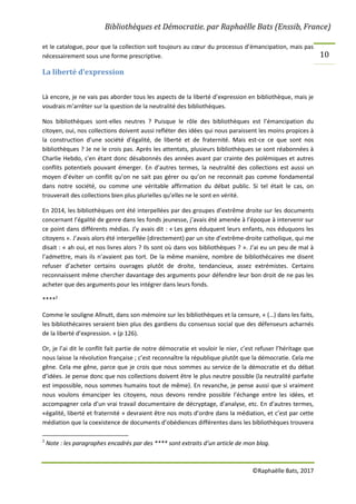 Bibliothèques et Démocratie. par Raphaëlle Bats (Enssib, France)
©Raphaëlle Bats, 2017
10
et le catalogue, pour que la collection soit toujours au cœur du processus d’émancipation, mais pas
nécessairement sous une forme prescriptive.
La liberté d’expression
Là encore, je ne vais pas aborder tous les aspects de la liberté d’expression en bibliothèque, mais je
voudrais m’arrêter sur la question de la neutralité des bibliothèques.
Nos bibliothèques sont-elles neutres ? Puisque le rôle des bibliothèques est l’émancipation du
citoyen, oui, nos collections doivent aussi refléter des idées qui nous paraissent les moins propices à
la construction d’une société d’égalité, de liberté et de fraternité. Mais est-ce ce que sont nos
bibliothèques ? Je ne le crois pas. Après les attentats, plusieurs bibliothèques se sont réabonnées à
Charlie Hebdo, s’en étant donc désabonnés des années avant par crainte des polémiques et autres
conflits potentiels pouvant émerger. En d’autres termes, la neutralité des collections est aussi un
moyen d’éviter un conflit qu’on ne sait pas gérer ou qu’on ne reconnait pas comme fondamental
dans notre société, ou comme une véritable affirmation du débat public. Si tel était le cas, on
trouverait des collections bien plus plurielles qu’elles ne le sont en vérité.
En 2014, les bibliothèques ont été interpellées par des groupes d’extrême droite sur les documents
concernant l’égalité de genre dans les fonds jeunesse, j’avais été amenée à l’époque à intervenir sur
ce point dans différents médias. J’y avais dit : « Les gens éduquent leurs enfants, nos éduquons les
citoyens ». J’avais alors été interpellée (directement) par un site d’extrême-droite catholique, qui me
disait : « ah oui, et nos livres alors ? Ils sont où dans vos bibliothèques ? ». J’ai eu un peu de mal à
l’admettre, mais ils n’avaient pas tort. De la même manière, nombre de bibliothécaires me disent
refuser d’acheter certains ouvrages plutôt de droite, tendancieux, assez extrémistes. Certains
reconnaissent même chercher davantage des arguments pour défendre leur bon droit de ne pas les
acheter que des arguments pour les intégrer dans leurs fonds.
****2
Comme le souligne Allnutt, dans son mémoire sur les bibliothèques et la censure, « (…) dans les faits,
les bibliothécaires seraient bien plus des gardiens du consensus social que des défenseurs acharnés
de la liberté d’expression. » (p 126).
Or, je l’ai dit le conflit fait partie de notre démocratie et vouloir le nier, c’est refuser l’héritage que
nous laisse la révolution française ; c’est reconnaître la république plutôt que la démocratie. Cela me
gêne. Cela me gêne, parce que je crois que nous sommes au service de la démocratie et du débat
d’idées. Je pense donc que nos collections doivent être le plus neutre possible (la neutralité parfaite
est impossible, nous sommes humains tout de même). En revanche, je pense aussi que si vraiment
nous voulons émanciper les citoyens, nous devons rendre possible l’échange entre les idées, et
accompagner cela d’un vrai travail documentaire de décryptage, d’analyse, etc. En d’autres termes,
«égalité, liberté et fraternité » devraient être nos mots d’ordre dans la médiation, et c’est par cette
médiation que la coexistence de documents d’obédiences différentes dans les bibliothèques trouvera
2
Note : les paragraphes encadrés par des **** sont extraits d’un article de mon blog.
 