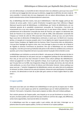 Bibliothèques et Démocratie. par Raphaëlle Bats (Enssib, France)
©Raphaëlle Bats, 2017
11
son sens démocratique. La neutralité est donc nécessaire dans nos collections, parce que nous avons
un métier qui est engagé dans bien plus que la collection, engagé dans la définition de notre mode de
vivre ensemble. Il convient donc de nous réapproprier vite ces valeurs démocratiques, des valeurs
plutôt révolutionnaires et donc fondamentalement subversives.
Oui, la bibliothèque doit être neutre, mais pas le bibliothécaire. Il doit être engagé, porté par des
missions de service public. J’aime à parler d’institution insurgente (pour faire référence à Miguel
Abensour) quand je parle de bibliothèques. La bibliothèque, par l’action du bibliothécaire, est une
institution garante de la possibilité constamment renouvelée de l’insurrection, c’est-à-dire du
renversement de ce qui nous opprime (renversement qui n’a pas besoin d’être violent). J’ai parlé
précédemment de la déclaration universelle des droits de l’homme, par rapport à la déclaration des
droits de l’homme et du citoyen de 1793 (et non celle de 1789), cette déclaration universelle fait
l’impasse sur l’article de celle de 1793 concernant l’insurrection, article qui sous une autre forme
figure aussi dans la déclaration d’indépendance américaine, à savoir que si la liberté est à nouveau
perdue, si le peuple est à nouveau assujetti, alors il lui est légitime de rejeter le gouvernement et de
revivre l’acteur fondateur de l’égalité entre les hommes. Poser l’insurrection dans ces déclarations,
n’est pas faire l’apologie de la guerre civile, mais c’est interroger la place et la valeur de la liberté et
de l’égalité et annoncer l’imminence du pluralisme. Dire que la bibliothèque est une institution
insurgente, c’est dire qu’en tant qu’institution elle porte en elle-même les conditions de sa remise en
question, par la mise à disposition de tout ce qui peut amener le peuple à faire entendre sa voix.
La bibliothèque une institution au service de la liberté : cela passe par la liberté de penser (et donc la
neutralité des collections) et cela passe aussi par un engagement politique fort des bibliothécaires.
Pour cela, je crois qu’il nous faut retrouver le chemin d’une culture politique des bibliothécaires.
Culture qui gagnerait à se doter d’une approche critique, et je ne parle pas de cette critique facile
que l’on peut faire sur les RSN, mais d’approche critique des concepts, des termes, des mots-clés de
notre profession, au sens d’une Critical LIS (Library and Information Science). Culture politique qui
passe aussi par « "remettre l’engagement du bibliothécaire comme une valeur forte de la profession
et retrouver ces héros, hérauts de nos actes de résistance, hérauts de notre participation à la politique
en œuvre, à la démocratie en train de se faire (des gens comme en France Eugène Morel ou Julien
Cain) ».
***
L’espace public
Cela passe aussi donc par une réflexion de la bibliothèque en tant que lieu et espace pour le débat
d’idées. Il est un autre espace qui porte les caractéristiques que j’ai relevé précédemment : c’est
Internet. C’est ouvert, c’est gratuit, chacun peut y exposer ses idées, elles sont rendues publiques.
Pour certains penseurs de l’espace public, avec lesquels je ne suis pas forcément en accord, la rue,
les parcs, les bancs publics sont autant de lieux pour mettre en commun des usages, des différences,
certes moins argumentées, mais tout de même en rencontre.
Si la bibliothèque veut être un espace public à part entière, elle doit donc s’interroger sur sa
présence dans les autres espaces publics, à la fois sur internet et sur la place publique.
 