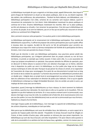 Bibliothèques et Démocratie. par Raphaëlle Bats (Enssib, France)
©Raphaëlle Bats, 2017
12
La bibliothèque municipale de Lyon a organisé un très beau projet, appelé Démocratie, dans lequel le
point d’orgue de l’événement se situait sur des places publiques, dans la rue, où étaient organisés
des ateliers, des conférences, des présentations... Pendant les Nuits debouts, une bibliodebout, une
bibliothèque participative s’est créée, certaines de ces variantes sont toujours debout, quand le
mouvement de contestation lui s’est éteint. Cette bibliodebout investissait les places publiques et
continue de le faire. D’autres bibliothèques investissent les marchés. Aller sur la place publique,
qu’elle soit physique ou virtuelle, c’est renverser les perspectives. C'est dire que la bibliothèque est
au service du peuple, là où sont les habitants, pas en un lieu qui est parfois peu rassurant et renvoie
parfois à un sentiment fort d’illégitimité.
Alors comment renverser cette perspective ? Je voudrais parler ici de la bibliothèque participante.
La bibliothèque participante est le renversement de la bibliothèque participative. Pour nombre de
bibliothécaires aujourd’hui, il suffirait de proposer des actions participatives pour que le public afflue
à nouveau dans nos espaces. Au-delà du fait qu’on ne fait de participation pour accroitre ses
statistiques sous risque d’en rester au barreau manipulation de l’échelle de la participation de Sherry
Arnstein, c’est à mon sens prendre les choses à l’envers.
Plutôt que de chercher à créer une bibliothèque participative, nous pourrions penser plutôt des
bibliothèques participantes, qui s’intégrent pleinement dans les projets culturels ou non de leurs
territoires. Je prends un exemple que j’utilise souvent. Si dans votre ville, il y a une association de
cirque qui propose annuellement un spectacle. Vous pouvez attendre les affiches du spectacle, pour
en découvrir le thème (disons la savane) et faire une sélection d’ouvrages sur ce thème, sélection
mise à disposition du public qui vient à la bibliothèque, ou d’un public plus large via les réseaux
sociaux numériques et votre site web. Pourquoi ne pas penser les choses en amont, et se rapprocher
de l’association de cirque pour accompagner d’un point de vue documentaire le projet tout au long
de l’année et de la création du spectacle ? La fonction documentaire du bibliothécaire prendrait alors
un double sens : intégrée dans un projet local en accompagnement aux acteurs locaux et réinjectée
dans les collections et leur valorisation en direction de publics plus habituels. C’est ce qu’on appelle
le bibliothécaire embarqué ou intégré (Embedded librarian). Cela me semble une piste à suivre, qui
implique de faire corps avec son territoire.
Cependant, quand j’interroge les bibliothécaires sur leurs réseaux, ils citent rarement les habitants
eux-mêmes, quand je leur demande s’ils vivent dans la ville ou le quartier où ils travaillent, 75% me
signalent ne pas être habitants du territoire. Or si nous voulons vraiment servir la communauté, nous
devons interroger ce qui nous lie à elle, les conditions de la fraternité, de la reconnaissance entre non
pas eux (les publics ) et nous (les bibliothécaires) mais au sein de la communauté que nous formons :
habitants ou citoyens d’un territoire.
Interroger l’espace public de la bibliothèque, c’est interroger la capacité de la bibliothèque à mener
des actions citoyennes, revendiquées en tant que telles.
Mais parce que les bibliothèques sont aussi de véritables lieux, des bâtiments, un autre aspect de la
question de l’espace public doit être abordé : l’hospitalité. En temps d’accueil massif de réfugiés en
France, et dans nombre d’autres pays, cette question se retrouve plus que jamais importante. Les
bibliothèques qui sont des lieux d’accueil, sont-elles hospitalières ? On peut réduire cette question à
celle de la convivialité et se satisfaire de faire de beaux lieux, agréables, comme à la maison pour se
 