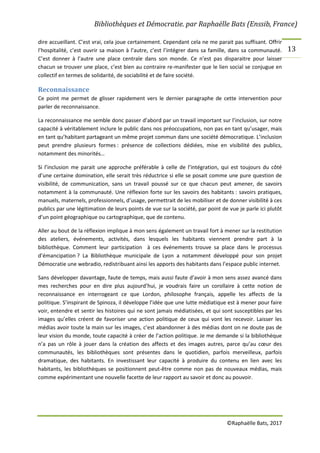 Bibliothèques et Démocratie. par Raphaëlle Bats (Enssib, France)
©Raphaëlle Bats, 2017
13
dire accueillant. C’est vrai, cela joue certainement. Cependant cela ne me parait pas suffisant. Offrir
l’hospitalité, c’est ouvrir sa maison à l’autre, c’est l’intégrer dans sa famille, dans sa communauté.
C’est donner à l’autre une place centrale dans son monde. Ce n’est pas disparaitre pour laisser
chacun se trouver une place, c’est bien au contraire re-manifester que le lien social se conjugue en
collectif en termes de solidarité, de sociabilité et de faire société.
Reconnaissance
Ce point me permet de glisser rapidement vers le dernier paragraphe de cette intervention pour
parler de reconnaissance.
La reconnaissance me semble donc passer d’abord par un travail important sur l’inclusion, sur notre
capacité à véritablement inclure le public dans nos préoccupations, non pas en tant qu’usager, mais
en tant qu’habitant partageant un même projet commun dans une société démocratique. L’inclusion
peut prendre plusieurs formes : présence de collections dédiées, mise en visibilité des publics,
notamment des minorités…
Si l’inclusion me parait une approche préférable à celle de l’intégration, qui est toujours du côté
d’une certaine domination, elle serait très réductrice si elle se posait comme une pure question de
visibilité, de communication, sans un travail poussé sur ce que chacun peut amener, de savoirs
notamment à la communauté. Une réflexion forte sur les savoirs des habitants : savoirs pratiques,
manuels, maternels, professionnels, d’usage, permettrait de les mobiliser et de donner visibilité à ces
publics par une légitimation de leurs points de vue sur la société, par point de vue je parle ici plutôt
d’un point géographique ou cartographique, que de contenu.
Aller au bout de la réflexion implique à mon sens également un travail fort à mener sur la restitution
des ateliers, événements, activités, dans lesquels les habitants viennent prendre part à la
bibliothèque. Comment leur participation à ces événements trouve sa place dans le processus
d’émancipation ? La Bibliothèque municipale de Lyon a notamment développé pour son projet
Démocratie une webradio, redistribuant ainsi les apports des habitants dans l’espace public internet.
Sans développer davantage, faute de temps, mais aussi faute d’avoir à mon sens assez avancé dans
mes recherches pour en dire plus aujourd’hui, je voudrais faire un corollaire à cette notion de
reconnaissance en interrogeant ce que Lordon, philosophe français, appelle les affects de la
politique. S’inspirant de Spinoza, il développe l’idée que une lutte médiatique est à mener pour faire
voir, entendre et sentir les histoires qui ne sont jamais médiatisées, et qui sont susceptibles par les
images qu’elles créent de favoriser une action politique de ceux qui vont les recevoir. Laisser les
médias avoir toute la main sur les images, c’est abandonner à des médias dont on ne doute pas de
leur vision du monde, toute capacité à créer de l’action politique. Je me demande si la bibliothèque
n’a pas un rôle à jouer dans la création des affects et des images autres, parce qu’au cœur des
communautés, les bibliothèques sont présentes dans le quotidien, parfois merveilleux, parfois
dramatique, des habitants. En investissant leur capacité à produire du contenu en lien avec les
habitants, les bibliothèques se positionnent peut-être comme non pas de nouveaux médias, mais
comme expérimentant une nouvelle facette de leur rapport au savoir et donc au pouvoir.
 