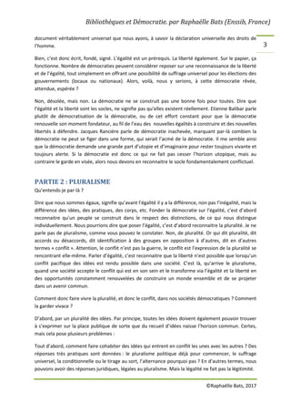 Bibliothèques et Démocratie. par Raphaëlle Bats (Enssib, France)
©Raphaëlle Bats, 2017
3
document véritablement universel que nous ayons, à savoir la déclaration universelle des droits de
l’homme.
Bien, c’est donc écrit, fondé, signé. L’égalité est un prérequis. La liberté également. Sur le papier, ça
fonctionne. Nombre de démocraties peuvent considérer reposer sur une reconnaissance de la liberté
et de l’égalité, tout simplement en offrant une possibilité de suffrage universel pour les élections des
gouvernements (locaux ou nationaux). Alors, voilà, nous y serions, à cette démocratie rêvée,
attendue, espérée ?
Non, désolée, mais non. La démocratie ne se construit pas une bonne fois pour toutes. Dire que
l’égalité et la liberté sont les socles, ne signifie pas qu’elles existent réellement. Etienne Balibar parle
plutôt de démocratisation de la démocratie, ou de cet effort constant pour que la démocratie
renouvelle son moment fondateur, au fil de l’eau des nouvelles égalités à construire et des nouvelles
libertés à défendre. Jacques Rancière parle de démocratie inachevée, marquant par-là combien la
démocratie ne peut se figer dans une forme, qui serait l’acmé de la démocratie. Il me semble ainsi
que la démocratie demande une grande part d’utopie et d’imaginaire pour rester toujours vivante et
toujours alerte. Si la démocratie est donc ce qui ne fait pas cesser l’horizon utopique, mais au
contraire le garde en visée, alors nous devons en reconnaitre le socle fondamentalement conflictuel.
PARTIE 2 : PLURALISME
Qu’entends-je par-là ?
Dire que nous sommes égaux, signifie qu’avant l’égalité il y a la différence, non pas l’inégalité, mais la
différence des idées, des pratiques, des corps, etc. Fonder la démocratie sur l’égalité, c’est d’abord
reconnaitre qu’un peuple se construit dans le respect des distinctions, de ce qui nous distingue
individuellement. Nous pourrions dire que poser l’égalité, c’est d’abord reconnaitre la pluralité. Je ne
parle pas de pluralisme, comme vous pouvez le constater. Non, de pluralité. Or qui dit pluralité, dit
accords ou désaccords, dit identification à des groupes en opposition à d’autres, dit en d’autres
termes « conflit ». Attention, le conflit n’est pas la guerre, le conflit est l’expression de la pluralité se
rencontrant elle-même. Parler d’égalité, c’est reconnaitre que la liberté n’est possible que lorsqu’un
conflit pacifique des idées est rendu possible dans une société. C’est là, qu’arrive le pluralisme,
quand une société accepte le conflit qui est en son sein et le transforme via l’égalité et la liberté en
des opportunités constamment renouvelées de construire un monde ensemble et de se projeter
dans un avenir commun.
Comment donc faire vivre la pluralité, et donc le conflit, dans nos sociétés démocratiques ? Comment
la garder vivace ?
D’abord, par un pluralité des idées. Par principe, toutes les idées doivent également pouvoir trouver
à s’exprimer sur la place publique de sorte que du recueil d’idées naisse l’horizon commun. Certes,
mais cela pose plusieurs problèmes :
Tout d’abord, comment faire cohabiter des idées qui entrent en conflit les unes avec les autres ? Des
réponses très pratiques sont données : le pluralisme politique déjà pour commencer, le suffrage
universel, la conditionnelle ou le tirage au sort, l’alternance pourquoi pas ? En d’autres termes, nous
pouvons avoir des réponses juridiques, légales au pluralisme. Mais la légalité ne fait pas la légitimité.
 