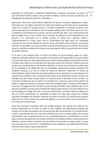 Bibliothèques et Démocratie. par Raphaëlle Bats (Enssib, France)
©Raphaëlle Bats, 2017
5
spécialistes de l’information : enseignants, bibliothécaires, archivistes, journalistes, de veiller à ce
que l’information vérifiée, légitime soit accessible et diffusée. A l’heure actuelle aux Etats-Unis, les
bibliothèques se mobilisent contre les « Fake News ».
Quand bien même nous aurions défini la légitimité des bonnes, mauvaises, dangereuses, inutiles,
fantaisistes, etc., etc. idées, le pluralité n’est réelle qu’à condition que les idées aient un quelconque
impact sur la société. En d’autres termes, si la liberté d’expression et d’opinion est pleine, mais
qu’une seule opinion est entendue et mise sur la place publique, alors le pluralisme est un vain mot.
La légitimité du pluralisme tient au pouvoir réel de la pluralité des idées. Une société plurielle doit
donc envisager aussi la mise en œuvre de la rencontre des opinions et de la participation de ces
opinions à la construction de la société, qu’elles ne restent pas « opinions mortes ».
Traditionnellement en France, cette mise en confrontation des idées passe par l’assemblée
nationale, où sont élus des députés de plusieurs partis, permettant certes de donner une certaine
coloration à l’assemblée, mais aussi de donner la parole à de petits partis. Se contenter de cela pour
assurer la visibilité des opinions des français et leur participation réelle à la construction de la société
me semble réducteur.
En ce sens, je me positionne dans un chemin de pensée, qui prend quelques appuis sur Jürgen
Habermas, philosophe allemand, qui a proposé une conception de l’espace public, d’une part comme
un espace dans lequel les idées argumentées peuvent être rendues publiques, et d’autre part comme
un espace dans lequel les lois pourraient être discutées jusqu’à faire remonter l’opinion commune
aux élus, qui en prendront alors acte dans leurs décisions. En vérité, on peut retrouver ce même type
de lieu de débats et de délibération dans les assemblées constituantes pendant la période de la
révolution française. Si je vois les limites du travail de Habermas, notamment en termes de
démocratisation réelle de cette prise de parole publique (mais j’y reviendrai), si j’ai des doutes sur la
capacité des assemblées à tenir compte dans leurs décisions de délibérations locales, et enfin si je
considère que cette notion d’espace public a le mérite de poser la discussion comme centrale , j’ai
conscience qu’Habermas qui est plutôt à la recherche d’un consensus qu’une d’une publicité du
conflit, si malgré tout cela je suis attachée à cette notion d’espace public, c’est parce qu’elle apporte
d’une part un engagement de la société à la mise en public des idées, à leur visibilité et donc à leur
discussion possible, et d’autre part une pensée de l’espace public comme un lieu de pratique et non
pas de passage et d’usage, mais bien un lieu de transformation du monde. Habermas redonne ici,
avec les limites mentionnées, les possibilités de penser des lieux dans lesquels les individus
pourraient développer des pratiques collectives de pensée du monde. Si je pense que des espaces
publics pris en ce sens seraient une manière de légitimer, au sens de donner corps au pluralisme, il
n’en reste qu’il en faille trouver.
Quels lieux pourraient aujourd’hui dans nos sociétés proposer aux individus de construire leur
pensée argumentée, de la mettre en public et d’en débattre, de collectivement produire des
contenus, le tout dans une approche où une diversité des idées serait présente ? Un collectif militant,
un parti, peut produire tout cela, mais sans la diversité qui en fait un espace public, sans non plus
l’accessibilité à tous. La gratuité d’accès au lieu, son positionnement sur l’information et le savoir
(pour construire des arguments), son activité culturelle et scientifique de débat, sa proximité avec les
habitants, voilà les critères qui doivent nous permettre de reconnaitre cet espace public. Je pense
que vous voyez où je veux en venir. La bibliothèque est par excellence, mais malheureusement aussi
seulement par principe, l’espace public parfait !
 