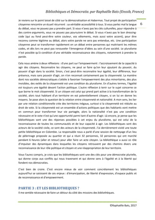 Bibliothèques et Démocratie. par Raphaëlle Bats (Enssib, France)
©Raphaëlle Bats, 2017
6
Je reviens sur le point laissé de côté sur la démocratisation et Habermas. Tout projet de participation
citoyenne rencontre un écueil récurrent : sa véritable accessibilité à tous. Si vous parlez mal la langue
du débat, vous ne pouvez pas y prendre part. Si vous n’avez pas les clés culturelles, pour répondre à
des contre-arguments, vous ne pouvez pas poursuivre le débat. Si vous n’avez pas le bon dressing-
code (qui au fond peut-être votre couleur, vos vêtements, mais aussi votre accent), pour être
reconnu comme légitime au débat, alors votre parole ne sera pas entendue, etc. Une participation
citoyenne peut se transformer rapidement en un débat entre personnes qui maitrisent les mêmes
codes, et dès lors ne peut pas renouveler l’émergence d’idées au sein d’une société. Le pluralisme
n’est possible qu’à condition d’une véritable reconnaissance des citoyens, notamment à prendre la
parole.
Cela nous amène à deux réflexions : d’une part sur l’empowerment : l’accroissement de la capacité à
agir des citoyens. Reconnaitre les citoyens, ne peut se faire qu’en leur ajoutant du pouvoir, du
pouvoir d’agir dans la société. Sinon, c’est peut-être reconnaitre leur égalité, leur différence, leur
présence, mais sans pouvoir d’agir, on n’en reconnait certainement pas la citoyenneté. La manière
dont nos sociétés démocratiques s’attèle à favoriser l’empowerment des plus minoritaires, des plus
invisibles, des exilés de la citoyenneté est une condition du pluralisme. En d’autres termes, l’égalité
est toujours une égalité devant l’action politique. L’autre réflexion à tenir sur le sujet concerne ce
que borne le mot citoyenneté. Si un citoyen est celui qui prend part active à la transformation de la
société, alors tout habitant d’un territoire en est potentiellement citoyen, si on lui en donne les
moyens. Se pose alors la question de la relation entre citoyenneté et nationalité. A mon sens, les lier
par une relation conditionnelle crée des territoires inégaux, surtout si la citoyenneté est réduite au
droit de vote. Si la citoyenneté est un ensemble d’actions politiques que des habitants vont mettre
en commun pour transformer leur vie partagée, alors la nationalité n’est pas une condition
nécessaire et le vote n’est qu’une opportunité parmi tant d’autres d’agir. Là encore, je pense que les
bibliothèques sont une des réponses possibles à cet enjeu du pluralisme, qui est celui de la
reconnaissance de toutes les communautés et de leur capacité à agir. Les bibliothèques sont des
acteurs de la société civile, ce sont des acteurs de la citoyenneté. J’ai dernièrement visité une toute
petite bibliothèque en Colombie. La responsable nous a parlé d’une session de nettoyage d’un lieu
de pèlerinage proposée au quartier et qui a réuni 32 personnes, 32 personnes qui ont marché
pendant 6 heures (aller et retour) pour aller faire un acte citoyen. La bibliothèque a aussi ce rôle
d’impulser des dynamiques dans lesquelles les citoyens retrouvent par des chemins divers une
reconnaissance de leur rôle politique et citoyen et une réappropriation de leur territoire.
Vous l’aurez compris, je crois que les bibliothèques sont une des clés pour une démocratie plurielle,
qui donne corps aux conflits qui nous traversent et qui donne sens à l’égalité et à la liberté qui
fondent nos démocraties.
C’est bien de croire. C’est encore mieux de voir comment concrètement les bibliothèques
aujourd’hui se saisissent de ces enjeux : d’émancipation, de liberté d’expression, d’espace public et
de reconnaissance et d’empowerment.
PARTIE 3 : ET LES BIBLIOTHEQUES ?
Il me semble nécessaire de faire un détour du côté des missions des bibliothèques.
 