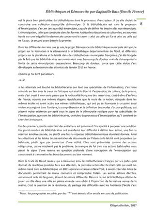 Bibliothèques et Démocratie. par Raphaëlle Bats (Enssib, France)
©Raphaëlle Bats, 2017
8
est la place bien particulière du bibliothécaire dans le processus. Prescripteur, il ou elle choisit de
construire une collection susceptible d’émanciper. Si la bibliothécaire est dans le processus
d’émancipation, c’est en tant que déjà émancipée, capable de définir les besoins des non émancipés.
L’émancipation, telle que construite dans les formes habituelles éducatives et culturelles, est souvent
basée sur une inégalité fondamentale concernant le savoir : celui ou celle qui l’a et celui ou celle qui
ne l’a pas. Le second ayant besoin du premier.
Dans les différentes terrains que je suis, le projet Démocratie à la bibliothèque municipale de Lyon, le
projet sur la formation à la citoyenneté à la bibliothèque départementale du Nord, et différents
projets sur le pluralisme et la laïcité dans des bibliothèques municipales françaises, j’ai été frappée
par le fait que les bibliothécaires reconnaissaient avec beaucoup de douleur mais de clairvoyance la
limite de cette émancipation descendante. Beaucoup de douleur, parce que cette vision s’est
développée au lendemain des attentats de Janvier 2015 en France.
Comme je l’ai écrit par ailleurs,
****1
si les attentats ont touché les bibliothécaires (en tant que spécialistes de l’information), c’est bien
entendu en lien avec le cœur de l’attaque qui visait la liberté d’expression, de culture, de la presse,
mais c’est aussi à mon sens parce que la nationalité française des terroristes, c’est-à-dire d’enfants
de France, nourris aux mêmes slogans républicains que le reste de la nation, éduqués dans les
mêmes écoles et ayant accès aux mêmes bibliothèques, qui ont pu se fourvoyer à un point aussi
violent et sanglant dans l’analyse, la compréhension et la définition des modes d’action politique, qui
placent notre existence partagée sous le signe de la démocratie souligne pour les spécialistes de
l’émancipation, que sont les bibliothécaires, un échec du processus d’émancipation, qu’il convient de
chercher à résoudre.
Un des premiers points ressortant des entretiens est justement l’incapacité à proposer une solution.
Un grand nombre de bibliothécaires ont manifesté leur difficulté à définir leur action, une fois la
réaction émotive passée, ou plutôt une fois la réponse bibliothéconomique standard donnée. Ainsi
les sélections et les tables de présentation de documents sur l’islam ou la laïcité sont proposées par
habitude, plutôt que par conviction d’une utilité. Elles sont présentées comme des actions
obligatoires, qui ne résolvent pas le problème. Le manque de foi dans ces actions habituelles nous
parait le signe d’une remise en question profonde d’une conception de l’émancipation qui
consisterait à transmettre les bons documents au bon moment.
Dans le texte de David Lankes, qui a beaucoup ému les bibliothécaires français par les pistes qu’il
donnait de réactions possibles face aux attentats, la première action décrite était celle qui avait lui-
même mené dans sa bibliothèque en 2001 après les attaques à New York, à savoir créer des listes de
documents permettant de mieux connaitre et comprendre l’islam. Les autres actions décrites,
notamment celle de Ferguson, étaient de nature différente. Dans ce cas où la bibliothèque décide de
jouer un rôle dans une ville en pleine émeute sans obéir à l’injonction de fermeture venue de la
mairie, c’est la question de la résistance, du partage des difficultés avec les habitants (l’école s’est
1
Note : les paragraphes encadrés par des *** sont extraits d’un article en cours de publication.
 