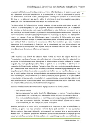 Bibliothèques et Démocratie. par Raphaëlle Bats (Enssib, France)
©Raphaëlle Bats, 2017
9
tenue dans la bibliothèque, évitant aux enfants de trainer dehors) et du sens de la communauté qui a
alors prévalu sur la fonction documentaire de la bibliothèque. Si en 2001, la bibliothèque se veut un
lieu d’information avant tout, en 2015, elle se présente comme partie prenante de la communauté.
Dès lors, on ne s’étonnera pas que les tables de sélections et donc l’émancipation descendante
n’aient pas suffit aux bibliothécaires pour remplir leur besoin d’action.
Par ailleurs, réunir de l’information sur un sujet nécessite soit une certaine expertise sur le sujet, soit
au moins un certain regard sur le sujet qui permet de sélectionner l’information. Or, au lendemain
des attentats, le doute semble avoir envahi les bibliothécaires : et si finalement on ne savait pas ce
que signifiait le pluralisme ? Et dans ces conditions, plusieurs interviewés se demandent comment se
positionner comme facilitateurs de compréhension d’une situation qui les dépasse eux-mêmes ? Plus
encore, ne manque-t-il pas aux bibliothécaires pour transmettre de l’information une bonne
compréhension de ce qui marque la différence entre leur propre analyse de la situation et celle de
leurs publics ? C’est ce trouble sur la connaissance même d’une institution qui a pour vocation à
transmettre de la connaissance, à émanciper par la connaissance, qui nous laisse entrevoir une
forme renversée d’émancipation dans laquelle public et bibliothécaires sont dans un même cas,
sinon d’ignorance, du moins de défaut de connaissance.
****
Cette situation nous permet de rattacher notre analyse au travail de Jacques Rancière sur
l’émancipation, mené dans l’ouvrage « Le maître ignorant. ». Dans ce livre, Rancière présente le cas
de Jacotot, un révolutionnaire exilé aux Pays-Bas et qui en situation de devoir enseigner le français à
un public ne parlant pas français et lui-même ne parlant pas le néerlandais, va développer une
conception de l’émancipation basée sur l’ignorance. Pour faire court, ce texte nous amène à penser
que l’émancipation est d’abord un acte de liberté, dans lequel on se désengage de catégories dans
lesquelles on préexistait, et que cette émancipation est facilitée par une impulsion donnée non pas
par un maitre sachant, mais par un individu ayant déjà expérimenté sa propre émancipation. Pour
nous bibliothèques, cela voudrait dire qu’en découvrant notre propre ignorance et en y faisant face
en construisant à nouveau notre émancipation vis-à-vis des idées qui nous portaient précédemment,
nous nous mettons en situation de proposer à nos publics de revivre notre propre expérience et non
pas simplement d’avoir accès au résultat de notre émancipation.
Donner à vivre l’expérience de l’émancipation implique au moins les points suivants :
 Une certaine humilité
 La reconnaissance d’une égalité dans le fait d’être toujours en train de s’émanciper et de ne
pouvoir émanciper l’autre que par la présentation de son processus plutôt que du résultat
 Une emphase de toutes les actions en bibliothèques dans lesquelles publics et bibliothécaires
sont dans une position égalitaire : partageant un même objectif, découvrant les mêmes
questionnements, etc. Par exemple, les projets participatifs.
Attention, en disant je ne choisis pas du tout de déplacer les collections du cœur de notre métier, au
contraire, je pense que nos collections doivent d’une part s’enrichir de ces expériences
d’émancipation et d’autre part doivent les accompagner à tout moment. Ainsi, je pense que c’est le
mode d’accès à la collection qui doit être transformé. Je travaille actuellement sur un projet qui vise
à créer une interface permettant de faire des liens entre les activités proposées par une bibliothèque
 
