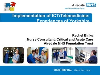 Implementation of ICT/Telemedicine:
Experiences of Yorkshire
Rachel Binks
Nurse Consultant, Critical and Acute Care
Airedale NHS Foundation Trust
 