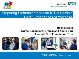 Preparing Stakeholders to use ICT in Chronic
             Care: Experiences of Yorkshire

                                         Rachel Binks
            Nurse Consultant, Critical and Acute Care
                     Airedale NHS Foundation Trust
 