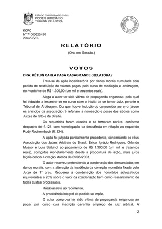 ESTADO DO RIO GRANDE DO SUL
        PODER JUDICIÁRIO
        TRIBUNAL DE JUSTIÇA


KCPC
Nº 71000622480
2004/CÍVEL

                            RELATÓRIO
                                  (Oral em Sessão.)



                                      VOTOS
DRA. KÉTLIN CARLA PASA CASAGRANDE (RELATORA)
            Trata-se de ação indenizatória por danos morais cumulada com
pedido de restituição de valores pagos pelo curso de mediação e arbitragem,
no montante de R$ 1.300,00 (um mil e trezentos reais).
              Alega o autor ter sido vítima de propaganda enganosa, pela qual
foi induzido a inscrever-se no curso com o intuito de se tornar Juiz, perante o
Tribunal de Arbitragem. Diz que houve indução do consumidor ao erro, já que
os anúncios da associação ré referiam a nomeação e posse dos sócios como
Juizes de fato e de Direito.
           Os requeridos foram citados e se tornaram revéis, conforme
despacho de fl.121, com homologação da desistência em relação ao requerido
Rudy Rochembach (fl. 124).
              A ação foi julgada parcialmente procedente, condenando os réus
Associação dos Juizes Arbitrais do Brasil, Érico Ignácio Rodrigues, Orlando
Mussoi e Luis Balbinot ao pagamento de R$ 1.300,00 (um mil e trezentos
reais), corrigidos monetariamente desde a propositura da ação, mais juros
legais desde a citação, datada de 05/08/2003.
             O autor recorreu pretendendo a condenação dos demandados em
danos morais, com a alteração da incidência da correção monetária fixada pelo
Juízo de 1º grau. Requereu a condenação dos honorários advocatícios
equivalentes a 20% sobre o valor da condenação bem como ressarcimento de
todas custas processuais.
             Razão assiste ao recorrente.
             A procedência integral do pedido se impõe.
          O autor comprova ter sido vítima de propaganda enganosa ao
pagar por curso cuja inscrição garantia emprego de juiz arbitral. A

                                                                             2
 