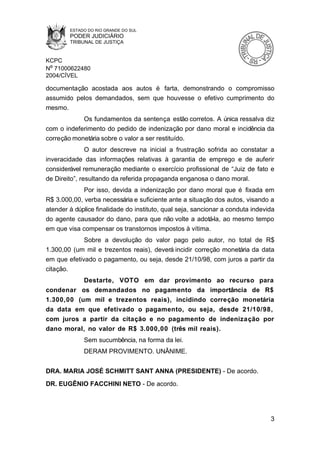 ESTADO DO RIO GRANDE DO SUL
        PODER JUDICIÁRIO
        TRIBUNAL DE JUSTIÇA


KCPC
Nº 71000622480
2004/CÍVEL

documentação acostada aos autos é farta, demonstrando o compromisso
assumido pelos demandados, sem que houvesse o efetivo cumprimento do
mesmo.
            Os fundamentos da sentença estão corretos. A única ressalva diz
com o indeferimento do pedido de indenização por dano moral e incidência da
correção monetária sobre o valor a ser restituído.
               O autor descreve na inicial a frustração sofrida ao constatar a
inveracidade das informações relativas à garantia de emprego e de auferir
considerável remuneração mediante o exercício profissional de “Juiz de fato e
de Direito”, resultando da referida propaganda enganosa o dano moral.
             Por isso, devida a indenização por dano moral que é fixada em
R$ 3.000,00, verba necessária e suficiente ante a situação dos autos, visando a
atender à dúplice finalidade do instituto, qual seja, sancionar a conduta indevida
do agente causador do dano, para que não volte a adotá-la, ao mesmo tempo
em que visa compensar os transtornos impostos à vítima.
             Sobre a devolução do valor pago pelo autor, no total de R$
1.300,00 (um mil e trezentos reais), deverá incidir correção monetária da data
em que efetivado o pagamento, ou seja, desde 21/10/98, com juros a partir da
citação.
           Destarte, VOTO em dar provimento ao recurso para
condenar os demandados no pagamento da importância de R$
1.300,00 (um mil e trezentos reais), incidindo correção monetária
da data em que efetivado o pagamento, ou seja, desde 21/10/98,
com juros a partir da citação e no pagamento de indenização por
dano moral, no valor de R$ 3.000,00 (três mil reais).
             Sem sucumbência, na forma da lei.
             DERAM PROVIMENTO. UNÂNIME.


DRA. MARIA JOSÉ SCHMITT SANT ANNA (PRESIDENTE) - De acordo.
DR. EUGÊNIO FACCHINI NETO - De acordo.




                                                                                3
 