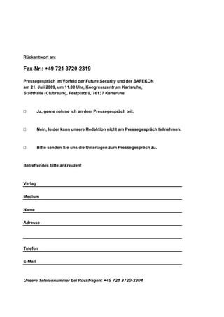 Rückantwort an:

Fax-Nr.: +49 721 3720-2319

Pressegespräch im Vorfeld der Future Security und der SAFEKON
am 21. Juli 2009, um 11.00 Uhr, Kongresszentrum Karlsruhe,
Stadthalle (Clubraum), Festplatz 9, 76137 Karlsruhe



        Ja, gerne nehme ich an dem Pressegespräch teil.



        Nein, leider kann unsere Redaktion nicht am Pressegespräch teilnehmen.



        Bitte senden Sie uns die Unterlagen zum Pressegespräch zu.



Betreffendes bitte ankreuzen!



Verlag


Medium


Name


Adresse




Telefon


E-Mail



Unsere Telefonnummer bei Rückfragen: +49 721 3720-2304
 