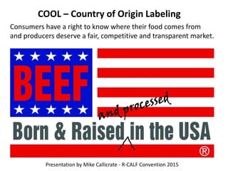Consumers have a right to know where their food comes from
and producers deserve a fair, competitive and transparent market.
COOL – Country of Origin Labeling
Presentation by Mike Callicrate - R-CALF Convention 2015
 