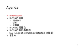Agenda
- Introduction
- R-CNNの原理
- 領域分け
- CNN
- 分類器
- R-CNNの問題点
- R-CNNの最近の動向
- SSD (Single Shot multibox Detector) の概要
- まとめ
2
 