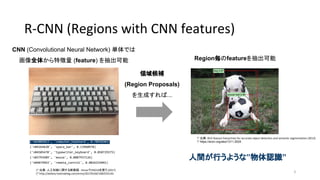 R-CNN (Regions with CNN features)
('n03085013', 'computer_keyboard', 0.78958303)
('n04264628', 'space_bar', 0.13960978)
('n04505470', 'typewriter_keyboard', 0.050729375)
('n03793489', 'mouse', 0.0087937126)
('n04074963', 'remote_control', 0.0026325041)
* 出典：人工知能に関する断創録 - KerasでVGG16を使う (2017)
* http://aidiary.hatenablog.com/entry/20170104/1483535144
CNN (Convolutional Neural Network) 単体では
画像全体から特徴量 (feature) を抽出可能
領域候補
(Region Proposals)
を生成すれば...
Region毎のfeatureを抽出可能
人間が行うような”物体認識”
* 出典：Rich feature hierarchies for accurate object detection and semantic segmentation (2013)
* https://arxiv.org/abs/1311.2524
3
 