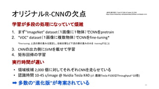 オリジナルR-CNNの欠点
学習が多段の処理になっていて煩雑
1. まず”ImageNet” dataset（１画像に１物体）でCNNをpretrain
2. “VOC” dataset（１画像に複数物体）でCNNをfine-tuning*
*fine-tuning: 上流の層の重みは固定し、全結合層など下流の層の重みのみを trainingすること
3. CNNの出力側にSVMを載せて学習
4. 矩形回帰の学習
実行時間が遅い
• 領域候補 2,000 個に対してそれぞれCNNを走らせている
• 認識時間 10-45 s/image @ Nvidia Tesla K40 (cf: 最新Tesla P100はThroughput~10倍)
➡ 多数の”進化版”が考案されている 32
（参考）論文紹介：Fast R-CNN & Faster R-CNN
https://www.slideshare.net/takashiabe338/fast-rcnnfaster-rcnn
 