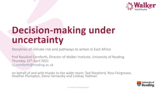 © University of Reading 2020
Decision-making under
uncertainty
Storylines of climate risk and pathways to action in East Africa
Prof Rosalind Cornforth, Director of Walker Institute, University of Reading
Thursday 15th April 2021
r.j.cornforth@reading.ac.uk
on behalf of and with thanks to the wider team: Ted Shepherd, Ross Fairgreave,
Heather Plumpton, Elena Tarnavsky and Lindsay Todman
 