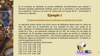 En el contraste de hipótesis es preciso establecer procedimientos para aceptar o
rechazar hipótesis estadísticas emitidas acerca de un parámetro u otra característica
de la población. Vamos a ver como se realiza esto con ayuda del R – Commander a
través de un ejemplo.

Prueba de hipótesis para la media de una distribución normal
Un agricultor quiere utilizar una forma nueva de fertilizante líquido para su cultivo de
trigo. Se sabe que el rendimiento de una variedad de trigo, muy usada en la
zona, utilizando un fertilizante granulado tradicional sigue una distribución normal de
media de 2 t/ha y una desviación estándar de 0,2 t/ha. Se cuenta con los datos de
rendimiento de 25 parcelas experimentales en las cuales se sembró la variedad de
trigo y se aplicó el nuevo fertilizante ¿ Hay fuertes evidencias para decir que el nuevo
fertilizante mejora el rendimiento con respecto al fertilizante tradicional?. Considere un
nivel de significación del 5%.
Los rendimientos obtenidos (t/ha) fueron:
2,87 3,03 2,90 2,80 3,09
2,75 2,72 2,94 2,98 2,54
2,84 2,74 2,68 2,97 3,13
2,85 2,74 2,94 3,09 2,85
3,03 3,01 2,70 2,89 2,98

10

 