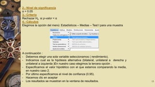 2.- Nivel de significancia
α = 0.05
3.- Criterio
Rechazar H0 si p-valor < α
4.- Cálculos
Elegimos la opción del menú: Estadísticos – Medias – Test t para una muestra

A continuación :
- Debemos elegir una sola variable seleccionamos ( rendimiento).
- Indicamos cual es la hipótesis alternativa (bilateral, unilateral a derecha y
unilateral a izquierda )En nuestro caso elegimos la tercera opción .
- Especificamos el valor hipotético con el que estamos comparando la media,
en nuestro caso 2.
- Por último especificamos el nivel de confianza (0.95).
- Hacemos clic en aceptar
- Los resultados se muestran en la ventana de resultados.

13

 