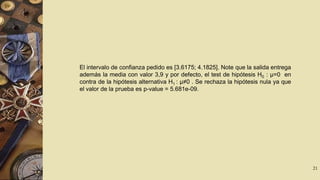 El intervalo de confianza pedido es [3.6175; 4.1825]. Note que la salida entrega
además la media con valor 3,9 y por defecto, el test de hipótesis H0 : µ=0 en
contra de la hipótesis alternativa H1 : µ≠0 . Se rechaza la hipótesis nula ya que
el valor de la prueba es p-value = 5.681e-09.

21

 