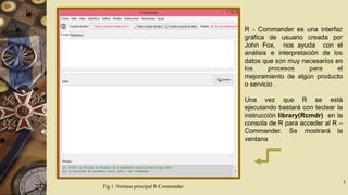 R - Commander es una interfaz
gráfica de usuario creada por
John Fox, nos ayuda con el
análisis e interpretación de los
datos que son muy necesarios en
los
procesos
para
el
mejoramiento de algún producto
o servicio .
Una vez que R se está
ejecutando bastará con teclear la
instrucción library(Rcmdr) en la
consola de R para acceder al R –
Commander. Se mostrará la
ventana

Fig 1 :Ventana principal R-Commander

3

 