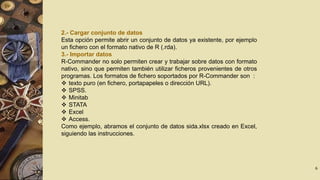 2.- Cargar conjunto de datos
Esta opción permite abrir un conjunto de datos ya existente, por ejemplo
un fichero con el formato nativo de R (.rda).
3.- Importar datos
R-Commander no solo permiten crear y trabajar sobre datos con formato
nativo, sino que permiten también utilizar ficheros provenientes de otros
programas. Los formatos de fichero soportados por R-Commander son :
 texto puro (en fichero, portapapeles o dirección URL).
 SPSS.
 Minitab
 STATA
 Excel
 Access.
Como ejemplo, abramos el conjunto de datos sida.xlsx creado en Excel,
siguiendo las instrucciones.

6

 