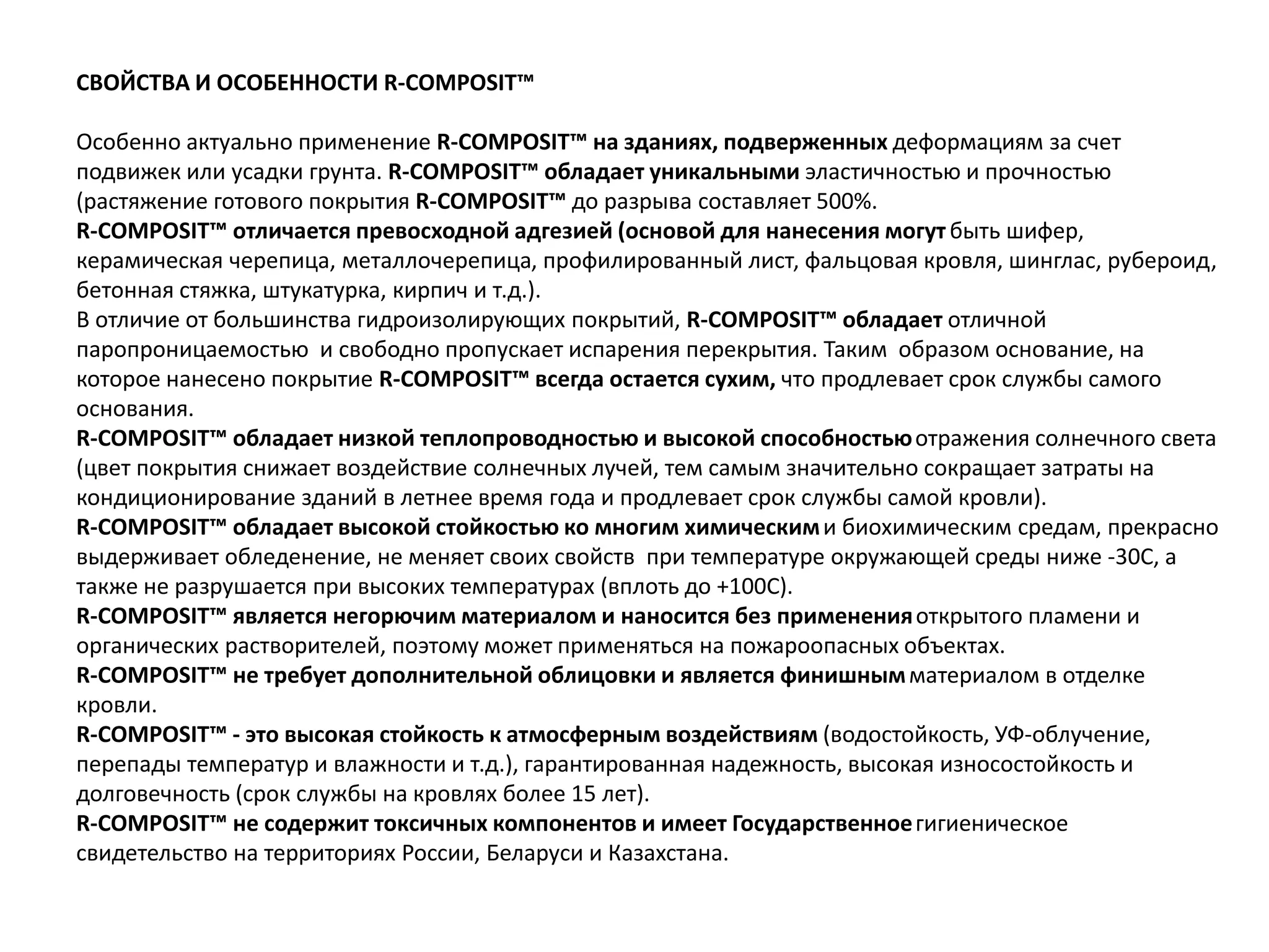 СВОЙСТВА И ОСОБЕННОСТИ R-COMPOSIT™
Особенно актуально применение R-COMPOSIT™ на зданиях, подверженных деформациям за счет
подвижек или усадки грунта. R-COMPOSIT™ обладает уникальными эластичностью и прочностью
(растяжение готового покрытия R-COMPOSIT™ до разрыва составляет 500%.
R-COMPOSIT™ отличается превосходной адгезией (основой для нанесения могут быть шифер,
керамическая черепица, металлочерепица, профилированный лист, фальцовая кровля, шинглас, рубероид,
бетонная стяжка, штукатурка, кирпич и т.д.).
В отличие от большинства гидроизолирующих покрытий, R-COMPOSIT™ обладает отличной
паропроницаемостью и свободно пропускает испарения перекрытия. Таким образом основание, на
которое нанесено покрытие R-COMPOSIT™ всегда остается сухим, что продлевает срок службы самого
основания.
R-COMPOSIT™ обладает низкой теплопроводностью и высокой способностьюотражения солнечного света
(цвет покрытия снижает воздействие солнечных лучей, тем самым значительно сокращает затраты на
кондиционирование зданий в летнее время года и продлевает срок службы самой кровли).
R-COMPOSIT™ обладает высокой стойкостью ко многим химическими биохимическим средам, прекрасно
выдерживает обледенение, не меняет своих свойств при температуре окружающей среды ниже -30С, а
также не разрушается при высоких температурах (вплоть до +100С).
R-COMPOSIT™ является негорючим материалом и наносится без примененияоткрытого пламени и
органических растворителей, поэтому может применяться на пожароопасных объектах.
R-COMPOSIT™ не требует дополнительной облицовки и является финишнымматериалом в отделке
кровли.
R-COMPOSIT™ - это высокая стойкость к атмосферным воздействиям (водостойкость, УФ-облучение,
перепады температур и влажности и т.д.), гарантированная надежность, высокая износостойкость и
долговечность (срок службы на кровлях более 15 лет).
R-COMPOSIT™ не содержит токсичных компонентов и имеет Государственноегигиеническое
свидетельство на территориях России, Беларуси и Казахстана.
 