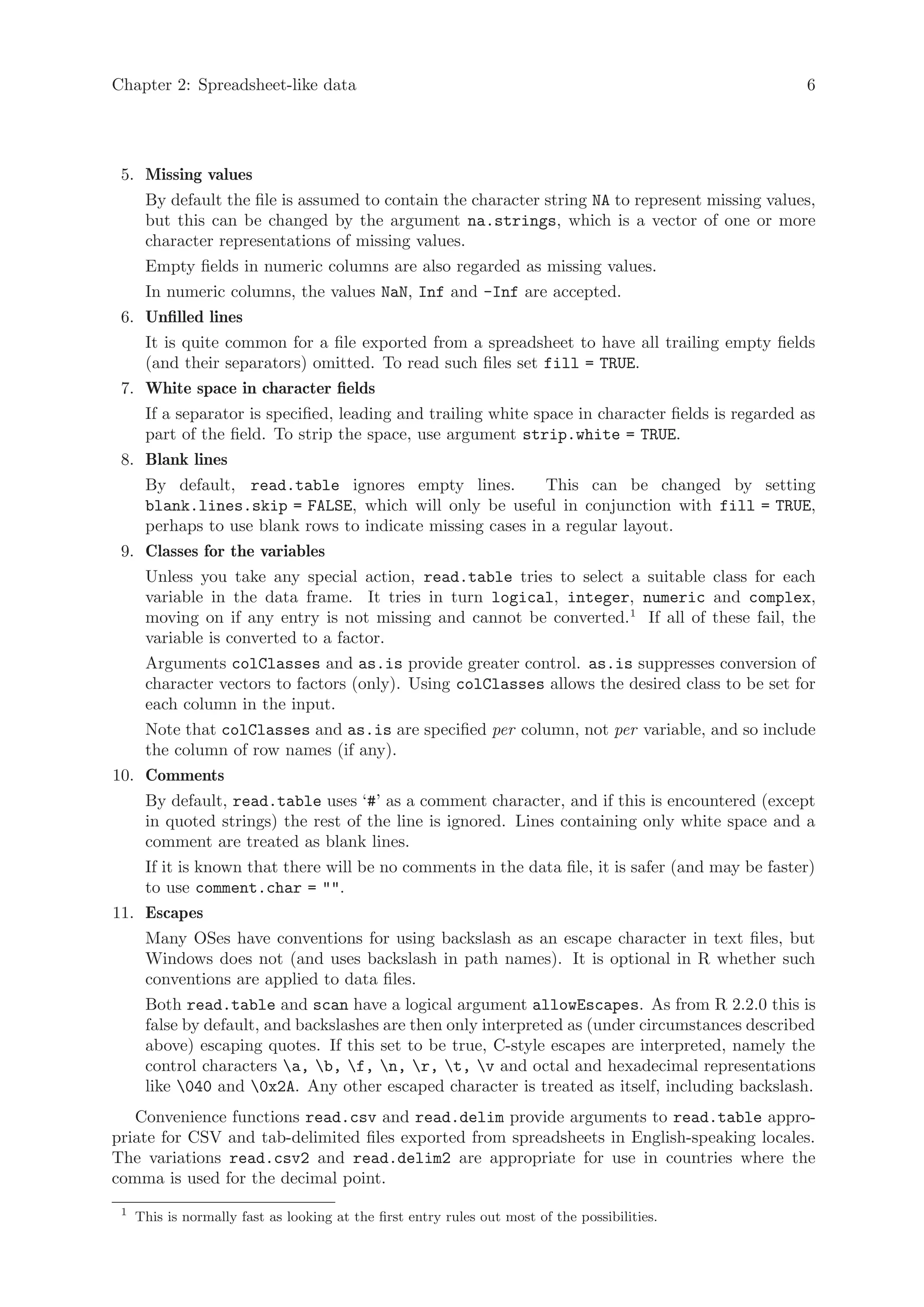 Chapter 2: Spreadsheet-like data                                                                    6




 5. Missing values
      By default the file is assumed to contain the character string NA to represent missing values,
      but this can be changed by the argument na.strings, which is a vector of one or more
      character representations of missing values.
      Empty fields in numeric columns are also regarded as missing values.
      In numeric columns, the values NaN, Inf and -Inf are accepted.
 6. Unfilled lines
      It is quite common for a file exported from a spreadsheet to have all trailing empty fields
      (and their separators) omitted. To read such files set fill = TRUE.
 7. White space in character fields
      If a separator is specified, leading and trailing white space in character fields is regarded as
      part of the field. To strip the space, use argument strip.white = TRUE.
 8. Blank lines
      By default, read.table ignores empty lines.           This can be changed by setting
      blank.lines.skip = FALSE, which will only be useful in conjunction with fill = TRUE,
      perhaps to use blank rows to indicate missing cases in a regular layout.
 9. Classes for the variables
      Unless you take any special action, read.table tries to select a suitable class for each
      variable in the data frame. It tries in turn logical, integer, numeric and complex,
      moving on if any entry is not missing and cannot be converted.1 If all of these fail, the
      variable is converted to a factor.
      Arguments colClasses and as.is provide greater control. as.is suppresses conversion of
      character vectors to factors (only). Using colClasses allows the desired class to be set for
      each column in the input.
      Note that colClasses and as.is are specified per column, not per variable, and so include
      the column of row names (if any).
10. Comments
      By default, read.table uses ‘#’ as a comment character, and if this is encountered (except
      in quoted strings) the rest of the line is ignored. Lines containing only white space and a
      comment are treated as blank lines.
      If it is known that there will be no comments in the data file, it is safer (and may be faster)
      to use comment.char = "".
11. Escapes
      Many OSes have conventions for using backslash as an escape character in text files, but
      Windows does not (and uses backslash in path names). It is optional in R whether such
      conventions are applied to data files.
      Both read.table and scan have a logical argument allowEscapes. As from R 2.2.0 this is
      false by default, and backslashes are then only interpreted as (under circumstances described
      above) escaping quotes. If this set to be true, C-style escapes are interpreted, namely the
      control characters a, b, f, n, r, t, v and octal and hexadecimal representations
      like 040 and 0x2A. Any other escaped character is treated as itself, including backslash.
   Convenience functions read.csv and read.delim provide arguments to read.table appro-
priate for CSV and tab-delimited files exported from spreadsheets in English-speaking locales.
The variations read.csv2 and read.delim2 are appropriate for use in countries where the
comma is used for the decimal point.
 1
     This is normally fast as looking at the first entry rules out most of the possibilities.
 