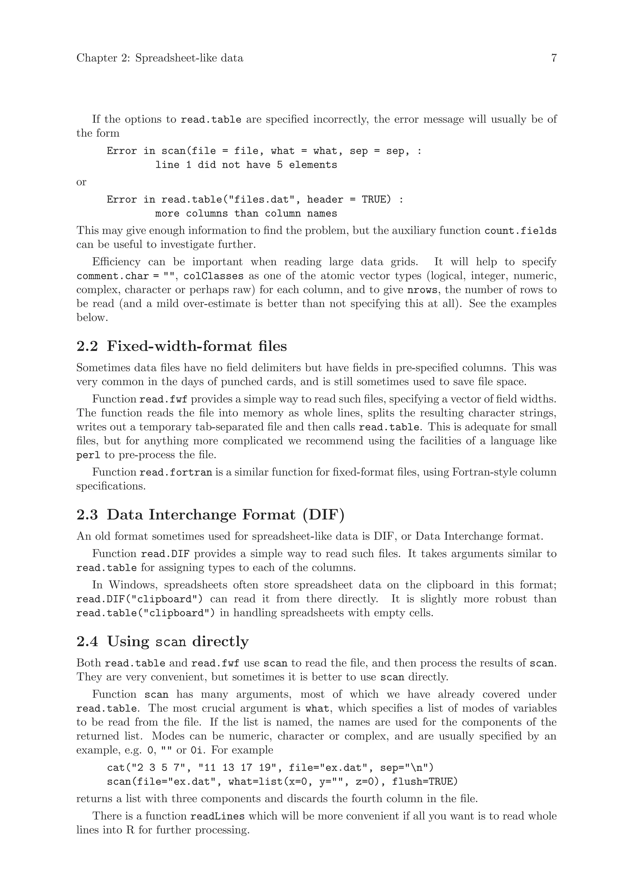 Chapter 2: Spreadsheet-like data                                                                  7




   If the options to read.table are specified incorrectly, the error message will usually be of
the form
      Error in scan(file = file, what = what, sep = sep, :
              line 1 did not have 5 elements
or
      Error in read.table("files.dat", header = TRUE) :
              more columns than column names
This may give enough information to find the problem, but the auxiliary function count.fields
can be useful to investigate further.
   Efficiency can be important when reading large data grids. It will help to specify
comment.char = "", colClasses as one of the atomic vector types (logical, integer, numeric,
complex, character or perhaps raw) for each column, and to give nrows, the number of rows to
be read (and a mild over-estimate is better than not specifying this at all). See the examples
below.

2.2 Fixed-width-format files
Sometimes data files have no field delimiters but have fields in pre-specified columns. This was
very common in the days of punched cards, and is still sometimes used to save file space.
    Function read.fwf provides a simple way to read such files, specifying a vector of field widths.
The function reads the file into memory as whole lines, splits the resulting character strings,
writes out a temporary tab-separated file and then calls read.table. This is adequate for small
files, but for anything more complicated we recommend using the facilities of a language like
perl to pre-process the file.
   Function read.fortran is a similar function for fixed-format files, using Fortran-style column
specifications.

2.3 Data Interchange Format (DIF)
An old format sometimes used for spreadsheet-like data is DIF, or Data Interchange format.
   Function read.DIF provides a simple way to read such files. It takes arguments similar to
read.table for assigning types to each of the columns.
   In Windows, spreadsheets often store spreadsheet data on the clipboard in this format;
read.DIF("clipboard") can read it from there directly. It is slightly more robust than
read.table("clipboard") in handling spreadsheets with empty cells.

2.4 Using scan directly
Both read.table and read.fwf use scan to read the file, and then process the results of scan.
They are very convenient, but sometimes it is better to use scan directly.
   Function scan has many arguments, most of which we have already covered under
read.table. The most crucial argument is what, which specifies a list of modes of variables
to be read from the file. If the list is named, the names are used for the components of the
returned list. Modes can be numeric, character or complex, and are usually specified by an
example, e.g. 0, "" or 0i. For example
      cat("2 3 5 7", "11 13 17 19", file="ex.dat", sep="n")
      scan(file="ex.dat", what=list(x=0, y="", z=0), flush=TRUE)
returns a list with three components and discards the fourth column in the file.
    There is a function readLines which will be more convenient if all you want is to read whole
lines into R for further processing.
 