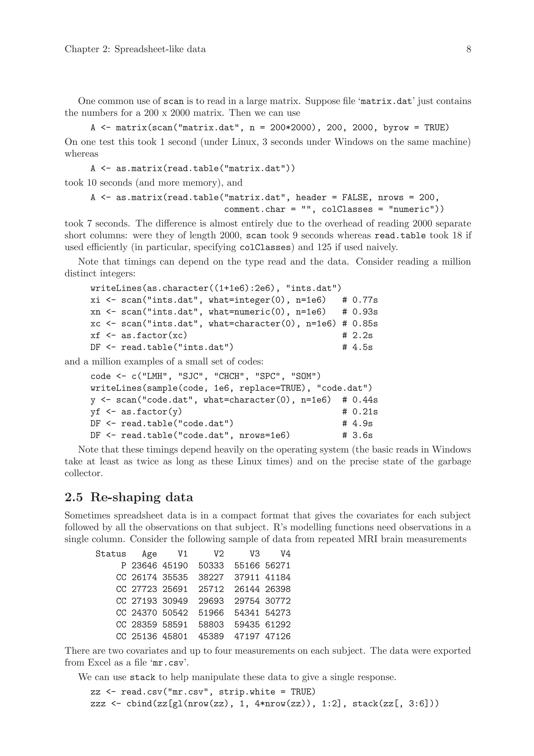Chapter 2: Spreadsheet-like data                                                              8




    One common use of scan is to read in a large matrix. Suppose file ‘matrix.dat’ just contains
the numbers for a 200 x 2000 matrix. Then we can use
       A <- matrix(scan("matrix.dat", n = 200*2000), 200, 2000, byrow = TRUE)
On one test this took 1 second (under Linux, 3 seconds under Windows on the same machine)
whereas
       A <- as.matrix(read.table("matrix.dat"))
took 10 seconds (and more memory), and
       A <- as.matrix(read.table("matrix.dat", header = FALSE, nrows = 200,
                                        comment.char = "", colClasses = "numeric"))
took 7 seconds. The difference is almost entirely due to the overhead of reading 2000 separate
short columns: were they of length 2000, scan took 9 seconds whereas read.table took 18 if
used efficiently (in particular, specifying colClasses) and 125 if used naively.
    Note that timings can depend on the type read and the data. Consider reading a million
distinct integers:
       writeLines(as.character((1+1e6):2e6), "ints.dat")
       xi <- scan("ints.dat", what=integer(0), n=1e6)             # 0.77s
       xn <- scan("ints.dat", what=numeric(0), n=1e6)             # 0.93s
       xc <- scan("ints.dat", what=character(0), n=1e6) # 0.85s
       xf <- as.factor(xc)                                        # 2.2s
       DF <- read.table("ints.dat")                               # 4.5s
and a million examples of a small set of codes:
       code <- c("LMH", "SJC", "CHCH", "SPC", "SOM")
       writeLines(sample(code, 1e6, replace=TRUE), "code.dat")
       y <- scan("code.dat", what=character(0), n=1e6) # 0.44s
       yf <- as.factor(y)                                         # 0.21s
       DF <- read.table("code.dat")                               # 4.9s
       DF <- read.table("code.dat", nrows=1e6)                    # 3.6s
    Note that these timings depend heavily on the operating system (the basic reads in Windows
take at least as twice as long as these Linux times) and on the precise state of the garbage
collector.

2.5 Re-shaping data
Sometimes spreadsheet data is in a compact format that gives the covariates for each subject
followed by all the observations on that subject. R’s modelling functions need observations in a
single column. Consider the following sample of data from repeated MRI brain measurements
        Status     Age     V1       V2      V3     V4
             P 23646 45190 50333 55166 56271
            CC 26174 35535 38227 37911 41184
            CC 27723 25691 25712 26144 26398
            CC 27193 30949 29693 29754 30772
            CC 24370 50542 51966 54341 54273
            CC 28359 58591 58803 59435 61292
            CC 25136 45801 45389 47197 47126
There are two covariates and up to four measurements on each subject. The data were exported
from Excel as a file ‘mr.csv’.
    We can use stack to help manipulate these data to give a single response.
       zz <- read.csv("mr.csv", strip.white = TRUE)
       zzz <- cbind(zz[gl(nrow(zz), 1, 4*nrow(zz)), 1:2], stack(zz[, 3:6]))
 