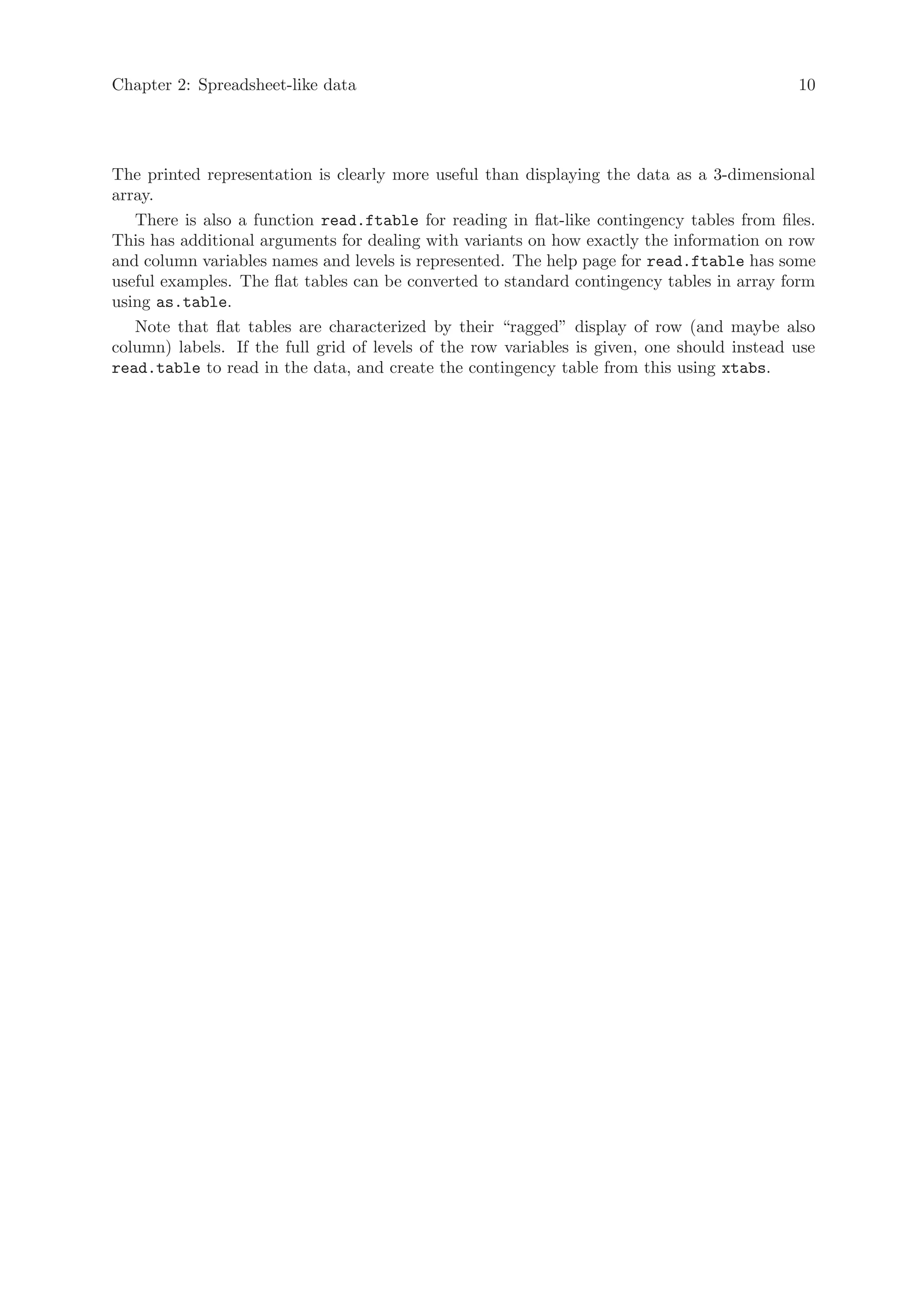 Chapter 2: Spreadsheet-like data                                                             10




The printed representation is clearly more useful than displaying the data as a 3-dimensional
array.
   There is also a function read.ftable for reading in flat-like contingency tables from files.
This has additional arguments for dealing with variants on how exactly the information on row
and column variables names and levels is represented. The help page for read.ftable has some
useful examples. The flat tables can be converted to standard contingency tables in array form
using as.table.
   Note that flat tables are characterized by their “ragged” display of row (and maybe also
column) labels. If the full grid of levels of the row variables is given, one should instead use
read.table to read in the data, and create the contingency table from this using xtabs.
 