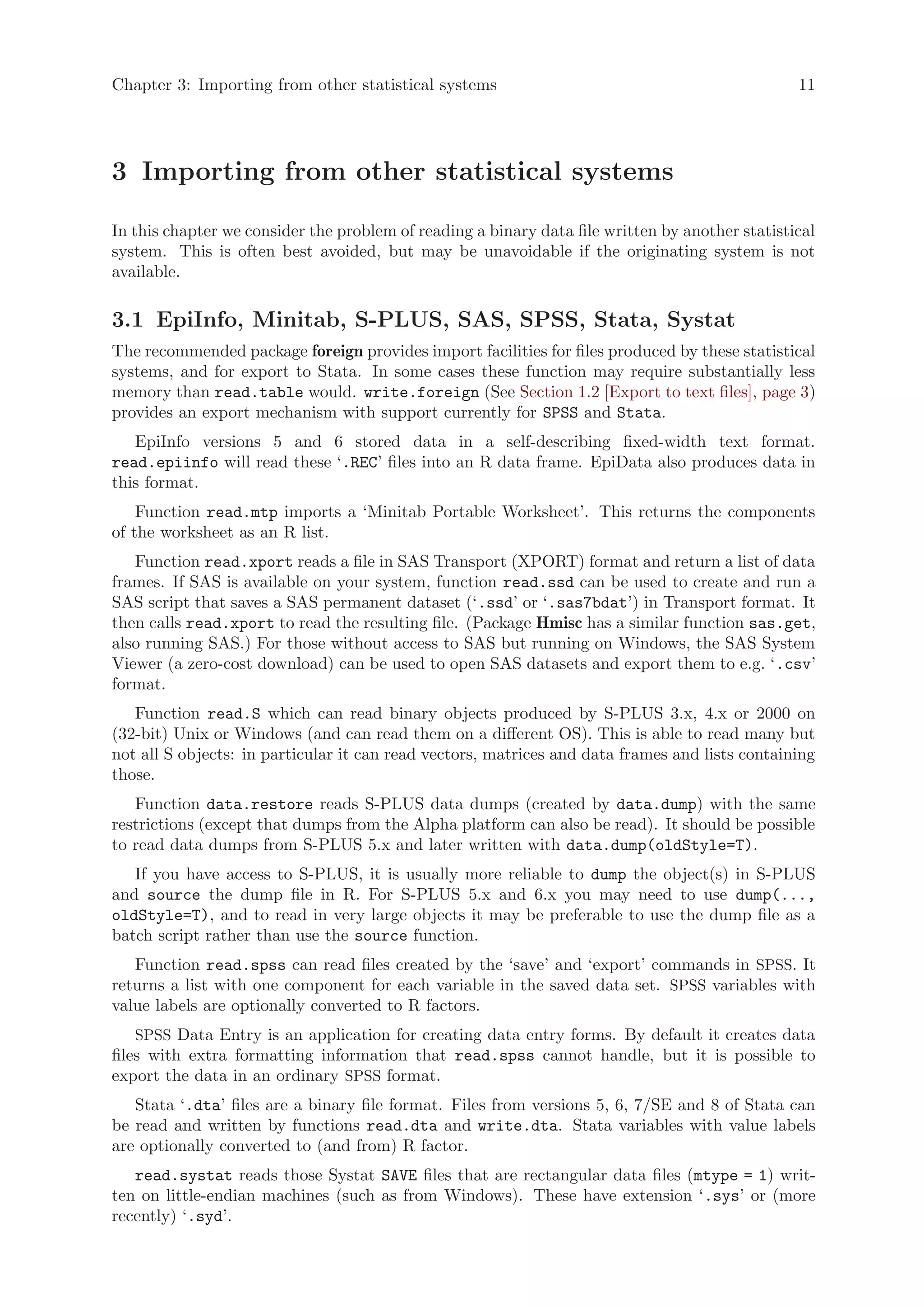 Chapter 3: Importing from other statistical systems                                              11




3 Importing from other statistical systems

In this chapter we consider the problem of reading a binary data file written by another statistical
system. This is often best avoided, but may be unavoidable if the originating system is not
available.

3.1 EpiInfo, Minitab, S-PLUS, SAS, SPSS, Stata, Systat
The recommended package foreign provides import facilities for files produced by these statistical
systems, and for export to Stata. In some cases these function may require substantially less
memory than read.table would. write.foreign (See Section 1.2 [Export to text files], page 3)
provides an export mechanism with support currently for SPSS and Stata.
   EpiInfo versions 5 and 6 stored data in a self-describing fixed-width text format.
read.epiinfo will read these ‘.REC’ files into an R data frame. EpiData also produces data in
this format.
    Function read.mtp imports a ‘Minitab Portable Worksheet’. This returns the components
of the worksheet as an R list.
   Function read.xport reads a file in SAS Transport (XPORT) format and return a list of data
frames. If SAS is available on your system, function read.ssd can be used to create and run a
SAS script that saves a SAS permanent dataset (‘.ssd’ or ‘.sas7bdat’) in Transport format. It
then calls read.xport to read the resulting file. (Package Hmisc has a similar function sas.get,
also running SAS.) For those without access to SAS but running on Windows, the SAS System
Viewer (a zero-cost download) can be used to open SAS datasets and export them to e.g. ‘.csv’
format.
   Function read.S which can read binary objects produced by S-PLUS 3.x, 4.x or 2000 on
(32-bit) Unix or Windows (and can read them on a different OS). This is able to read many but
not all S objects: in particular it can read vectors, matrices and data frames and lists containing
those.
   Function data.restore reads S-PLUS data dumps (created by data.dump) with the same
restrictions (except that dumps from the Alpha platform can also be read). It should be possible
to read data dumps from S-PLUS 5.x and later written with data.dump(oldStyle=T).
   If you have access to S-PLUS, it is usually more reliable to dump the object(s) in S-PLUS
and source the dump file in R. For S-PLUS 5.x and 6.x you may need to use dump(...,
oldStyle=T), and to read in very large objects it may be preferable to use the dump file as a
batch script rather than use the source function.
   Function read.spss can read files created by the ‘save’ and ‘export’ commands in SPSS. It
returns a list with one component for each variable in the saved data set. SPSS variables with
value labels are optionally converted to R factors.
    SPSS Data Entry is an application for creating data entry forms. By default it creates data
files with extra formatting information that read.spss cannot handle, but it is possible to
export the data in an ordinary SPSS format.
   Stata ‘.dta’ files are a binary file format. Files from versions 5, 6, 7/SE and 8 of Stata can
be read and written by functions read.dta and write.dta. Stata variables with value labels
are optionally converted to (and from) R factor.
   read.systat reads those Systat SAVE files that are rectangular data files (mtype = 1) writ-
ten on little-endian machines (such as from Windows). These have extension ‘.sys’ or (more
recently) ‘.syd’.
 