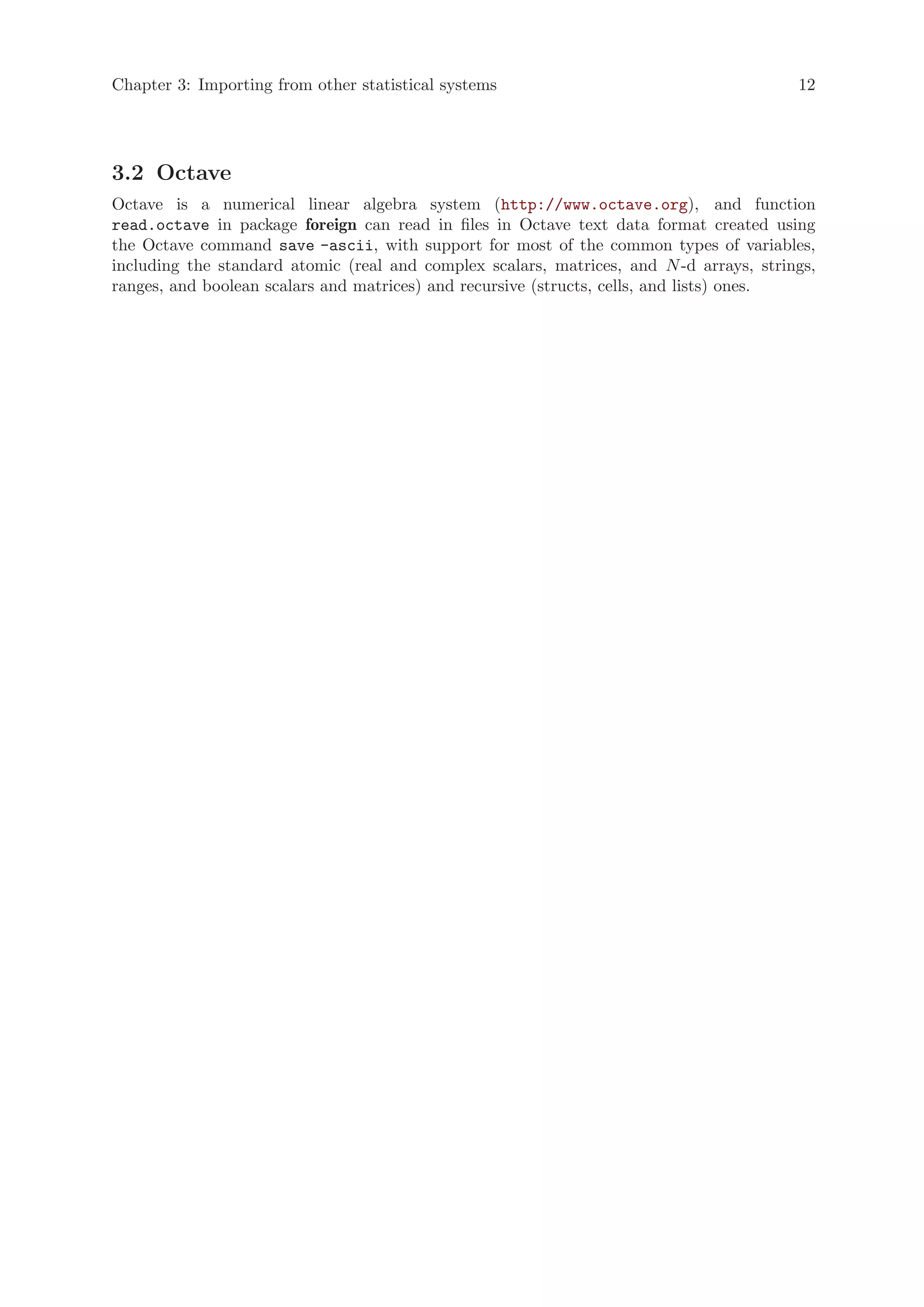 Chapter 3: Importing from other statistical systems                                      12




3.2 Octave
Octave is a numerical linear algebra system (http://www.octave.org), and function
read.octave in package foreign can read in files in Octave text data format created using
the Octave command save -ascii, with support for most of the common types of variables,
including the standard atomic (real and complex scalars, matrices, and N -d arrays, strings,
ranges, and boolean scalars and matrices) and recursive (structs, cells, and lists) ones.
 