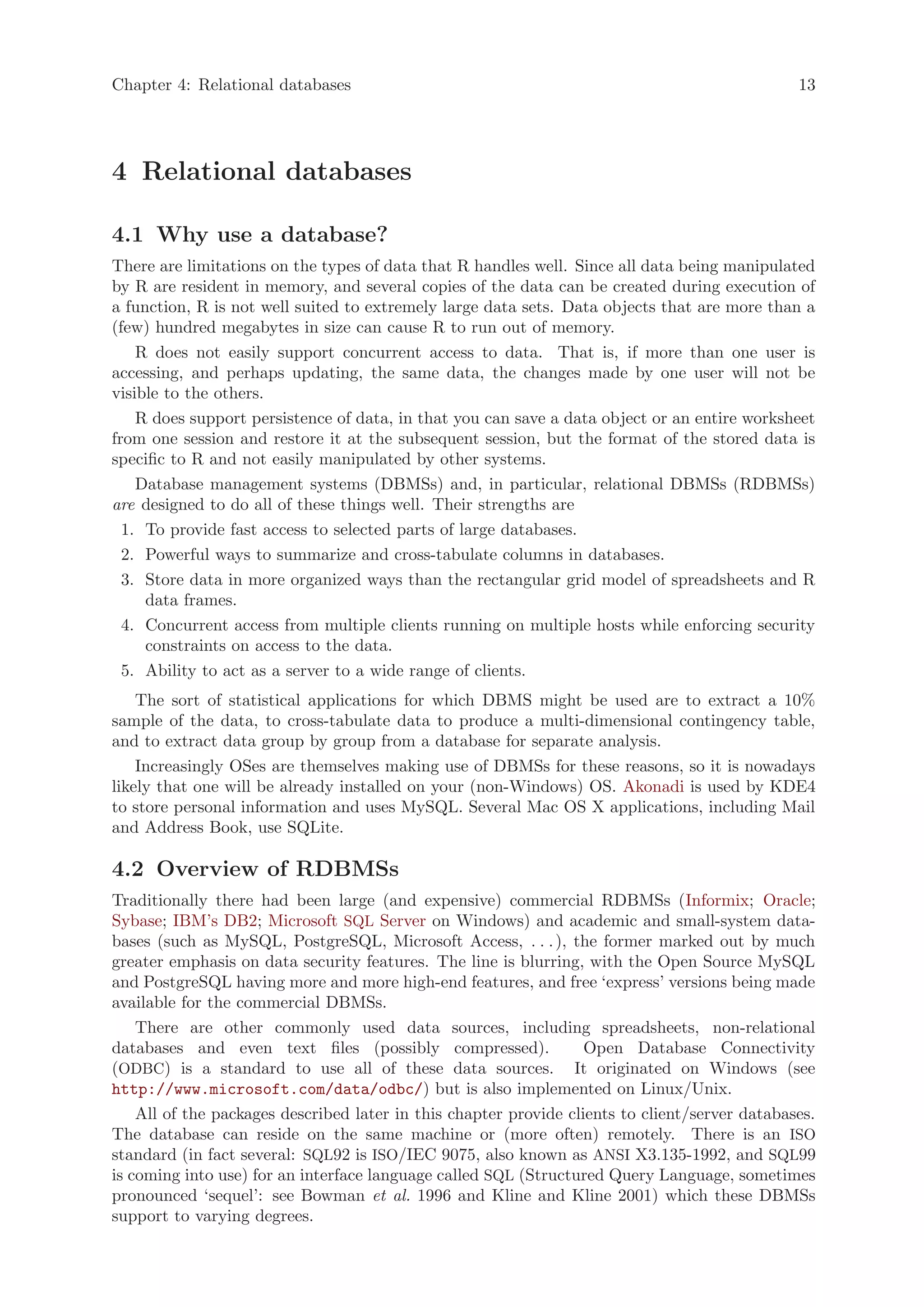 Chapter 4: Relational databases                                                                 13




4 Relational databases

4.1 Why use a database?
There are limitations on the types of data that R handles well. Since all data being manipulated
by R are resident in memory, and several copies of the data can be created during execution of
a function, R is not well suited to extremely large data sets. Data objects that are more than a
(few) hundred megabytes in size can cause R to run out of memory.
    R does not easily support concurrent access to data. That is, if more than one user is
accessing, and perhaps updating, the same data, the changes made by one user will not be
visible to the others.
    R does support persistence of data, in that you can save a data object or an entire worksheet
from one session and restore it at the subsequent session, but the format of the stored data is
specific to R and not easily manipulated by other systems.
    Database management systems (DBMSs) and, in particular, relational DBMSs (RDBMSs)
are designed to do all of these things well. Their strengths are
  1. To provide fast access to selected parts of large databases.
  2. Powerful ways to summarize and cross-tabulate columns in databases.
  3. Store data in more organized ways than the rectangular grid model of spreadsheets and R
     data frames.
  4. Concurrent access from multiple clients running on multiple hosts while enforcing security
     constraints on access to the data.
  5. Ability to act as a server to a wide range of clients.
    The sort of statistical applications for which DBMS might be used are to extract a 10%
sample of the data, to cross-tabulate data to produce a multi-dimensional contingency table,
and to extract data group by group from a database for separate analysis.
    Increasingly OSes are themselves making use of DBMSs for these reasons, so it is nowadays
likely that one will be already installed on your (non-Windows) OS. Akonadi is used by KDE4
to store personal information and uses MySQL. Several Mac OS X applications, including Mail
and Address Book, use SQLite.

4.2 Overview of RDBMSs
Traditionally there had been large (and expensive) commercial RDBMSs (Informix; Oracle;
Sybase; IBM’s DB2; Microsoft SQL Server on Windows) and academic and small-system data-
bases (such as MySQL, PostgreSQL, Microsoft Access, . . . ), the former marked out by much
greater emphasis on data security features. The line is blurring, with the Open Source MySQL
and PostgreSQL having more and more high-end features, and free ‘express’ versions being made
available for the commercial DBMSs.
    There are other commonly used data sources, including spreadsheets, non-relational
databases and even text files (possibly compressed).               Open Database Connectivity
(ODBC) is a standard to use all of these data sources. It originated on Windows (see
http://www.microsoft.com/data/odbc/) but is also implemented on Linux/Unix.
    All of the packages described later in this chapter provide clients to client/server databases.
The database can reside on the same machine or (more often) remotely. There is an ISO
standard (in fact several: SQL92 is ISO/IEC 9075, also known as ANSI X3.135-1992, and SQL99
is coming into use) for an interface language called SQL (Structured Query Language, sometimes
pronounced ‘sequel’: see Bowman et al. 1996 and Kline and Kline 2001) which these DBMSs
support to varying degrees.
 